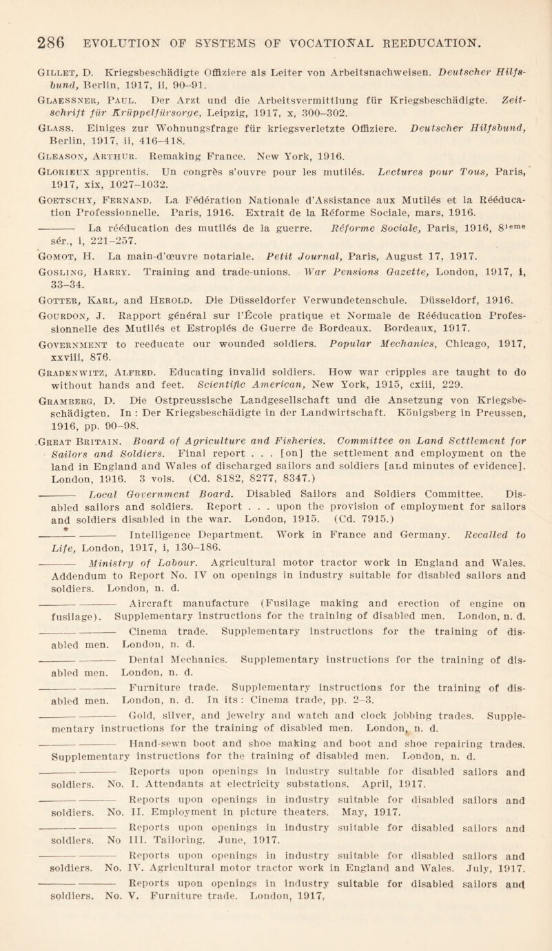 Gillet, D. Kriegsbeschadigte Offiziere als Leiter yon Arbeitsnachweisen. Deutscher Hilfs- bund, Berlin, 1917, ii, 90-91. Glaessner, Paul. Der Arzt und die Arbeitsvermittlung fiir Kriegsbeschadigte. Zeit- schrift fiir Kriippelfursorge, Leipzig, 1917, x, 300-302. Glass. Einiges zur Wohnungsfrage fiir kriegsverletzte Offiziere. Deutscher Hilfsbund, Berlin, 1917, ii, 416-418. Gleason, Arthur. Remaking France. New York, 1916. Glorieux apprentis. Un congrfes s’ouvre pour les mutiles. Lectures pour Tous, Paris, 1917, xix, 1027-1032. Goetschy, Fernand. La Federation Nationale d’Assistance aux Mutiles et la Reeduca¬ tion Professionnelle. Paris, 1916. Extrait de la Reforme Sociale, mars, 1916. -La reeducation des mutiles de la guerre. Reforme Sociale, Paris, 1916, 8leme ser., i, 221-257. Gomot, H. La main-d’ceuvre notariale. Petit Journal, Paris, August 17, 1917. Gosling, Harry. Training and trade-unions. War Pensions Gazette, London, 1917, i, 33-34. Gotter, Karl, and Herold. Die Diisseldorfer Y’erwundetenschule. Diisseldorf, 1916. Gourdon, J. Rapport general sur l’Ecole pratique et Normale de Reeducation Profes¬ sionnelle des Mutiles et Estropies de Guerre de Bordeaux. Bordeaux, 1917. Government to reeducate our wounded soldiers. Popular Mechanics, Chicago, 1917, xxviii, 876. Gradenwitz, Alfred. Educating invalid soldiers. How war cripples are taught to do without hands and feet. Scientific American, New York, 1915, cxiii, 229. Gramberg, D. Die Ostpreussische Landgesellschaft und die Ansetzung von Kriegsbe- schadigten. In : Der Kriegsbeschadigte in der Landwirtschaft. Konigsberg in Preussen, 1916, pp. 90-98. .Great Britain. Board of Agriculture and Fisheries. Committee on Land Settlement for Sailors and Soldiers. Final report . . . [on] the settlement and employment on the land in England and Wales of discharged sailors and soldiers [and minutes of evidence]. London, 1916. 3 vols. (Cd. 8182, 8277, 8347.) - Local Government Board. Disabled Sailors and Soldiers Committee. Dis¬ abled sailors and soldiers. Report . . . upon the provision of employment for sailors and soldiers disabled in the war. London, 1915. (Cd. 7915.) ——*-Intelligence Department. Work in France and Germany. Recalled to Life, London, 1917, i, 130-186. -Ministry of Labour. Agricultural motor tractor work in England and Wales. Addendum to Report No. IV on openings in industry suitable for disabled sailors and soldiers. London, n. d. -Aircraft manufacture (Fusilage making and erection of engine on fusilage). Supplementary instructions for the training of disabled men. London, n. d. -Cinema trade. Supplementary instructions for the training of dis¬ abled men. London, n. d. --Dental Mechanics. Supplementary instructions for the training of dis¬ abled men. London, n. d. -Furniture trade. Supplementary instructions for the training of dis¬ abled men. London, n. d. In its : Cinema trade, pp. 2-3. -Gold, silver, and jewelry and watch and clock jobbing trades. Supple¬ mentary instructions for the training of disabled men. London, n. d. -Hand-sewn boot and shoe making and boot and shoe repairing trades. Supplementary instructions for the training of disabled men. London, n. d. --Reports upon openings in industry suitable for disabled sailors and soldiers. No. I. Attendants at electricity substations. April, 1917. -Reports upon openings in industry suitable for disabled sailors and soldiers. No. II. Employment in picture theaters. May, 1917. -Reports upon openings in industry suitable for disabled sailors and soldiers. No III. Tailoring. June, 1917. -Reports upon openings in industry suitable for disabled sailors and soldiers. No. IV. Agricultural motor tractor work in England and Wales. July, 1917. -Reports upon openings in industry suitable for disabled sailors and soldiers. No. V. Furniture trade. London, 1917,