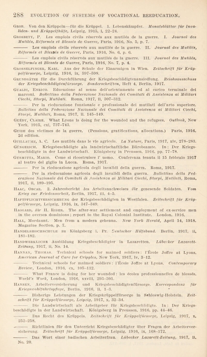 Grob. Von den Kriippeln—ftir die Kriippel. 1. Lebenskiimpfer. Monatsbldtter fiir Inva- liden- und Kriippelfhilfe, Leipzig, 1915, i, 22—24. Grosbety, P. Les emplois civils reserves aux mutiles de la guerre. I. Journal des Mutiles, Reformes et Blesses de Guerre, Paris, 1916, No. 5, p. 7. - Les emplois civils reserves aux mutiles de la guerre. II. Journal des MutiUs, Reformes et Blesses de Guerre, Paris, 1916, No. 6, p. 6. - Les emplois civils reserves aux mutiles de la guerre. III. Journal des Mutiles, Reformes et Blesses de Guerre, Paris, 1916, No. 7, p. 4. Grosselfinger, Karl. Aus der Schule der Einarmigen in Wien. Zeitschrift fiir Kriip- pelfiirsorge, Leipzig, 1916, ix, 597-598. Grundsatze fiir die Durchfiihrung der Kriegsbescbildigtenansiedlung. Reiohsausschuss der Kriegsbeschddigtenfursorge. Sonderschriften, Heft 4, Berlin, 1917. Gualdi, Enrico. Educazione al senso deli’orientamento ed al carico terminate dei marconi. Bollettino della Federazione Nazionale dei Comitati di Assistenza ai Militari Ciechi, Storpi, Mutilati. Roma, 1917, ii, 307—312. •-Per la rieducazione funzionale e professional dei mutilati dell’arto superiore. Bolletino della Federazione Nazionale dei Comitati di Assistenza ai Militari Ciechi, Storpi, Mutilati, Roma, 1917, ii. 145—149. Guedy, Claire. What Lyons is doing for the wounded and the refugees. Outlook, New York, 1915, cxi, 737-743. Guide des victimes de la guerre. (Pensions, gratifications, allocations.) Paris, 1916. 2d edition. Guillaume, A. C. Les mutiles dans le vie agricole. La Nature, Paris, 1917, xiv, 278-283. Gungerich. Kriegsbeschadigte als landwirtschaftliche Biirobeamte. In : Der Kriegs- beschiidigte in der Landwirtschaft. Konigsberg in Preussen. 1916, pp. 77-78. Gusmitta, Mario. Come si ricostruisce 1’ uomo. Conferenza tenuta il 15 febbraio 1917 al teatro del giglio in Lucca. Roma, 1917. - Per la rieducazione agricola degli invalidi della guerra. Roma, 1917. - Per la rieducazione agricola degli invalidi della guerra. Bollettino della Fed¬ erazione Nazionale dei Comitati di Assistenza ai Militari Ciechi, Storpi, Mutilati, Roma, 1917, ii, 189-195. Haac, Oscar. 2. Jahresbericht des Arbeitsnachweises fiir genesende Soldaten. Vom Krieg zur Friedensarheit, Berlin, 1917, iii, 4-5. Haftpflichtversicherung der Kriegsbeschadigten in Westfalen. Zeitschrift fiir Kriip¬ pelfiirsorge, Leipzig, 1916, ix, 347-349. Haggard, Sir II. Rider. The after-war settlement and employment of ex-service men in the oversea dominions ; report to the Royal Colonial Institute. London, 1916. Hall, Mordaunt. Men from a modern gehenna. New York Herald, April 14, 1918. Magazine Section, p. 7. Handelshochscliule zu Konigsberg i. Pr. Leutscher Hilfsbund. Berlin, 1917, ii, 181-182. Handwerkliche Ausbildung Kriegsbeschadigter in Lazaretten. Liibecker Lazar ett- Zeitung, 1917, ii, No. 14. Hannan, Thomas. Technical schools for maimed soldiers: l’Ecole Joffre at Lyons. American Journal of Care for Cripples, New York, 1917, iv, 3-12. -Technical schools for maimed soldiers : l’Ecole Joffre at Lyons. Contemporary Revieio, London, 1916, cx, 105-112. -What France is doing for her wounded : les ecoles professionnelles de blesses. World’s Work, London, 1916, xxviii, 293-301. Hansen. Arbeiterversicherung und Kriegsbeschadigtenfiirsorge. Korrespondenz fiir Kriegswohlfahrtspflege, Berlin, 1916, ii, 1-3. - Bisherige Leistungen der Kriegskruppelfiirsorge in Schleswig-Holstein. Zeit¬ schrift fiir Kriippelfiirsorge, Leipzig, 1917, x, 32-34. -Die Landwirtschaft als Arbeitgeber fiir Kriegsbescbiidigte. In : Der Kriegs- beschiidigte in der Landwirtschaft. Konigsberg in Preussen, 1916, pp. 44-46. ■- Das Recht des Kriippels. Zeitschrift fiir Kriippelfiirsorge, Leipzig, 1917, x, 252-258. --Richtlinien fiir den Unterricht Kriegsbeschlidigter liber Fragen der Arbeiterver¬ sicherung. Zeitschrift fiir Kriippelfiirsorge, Leipzig, 1916, ix, 168-172. - Das Wort einer badischen Arbeiterfrau. Liibecker Lazarett-Zeitung, 1917, 11, No. 20.