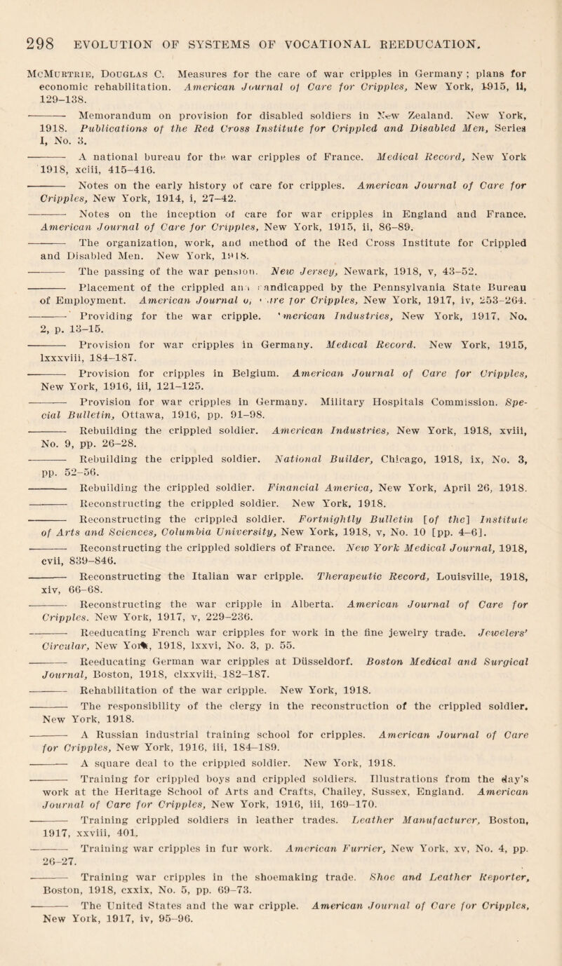 McMurtrie, Douglas C. Measures for the care of war cripples in Germany ; plans for economic rehabilitation. American Journal 0/ Care for Cripples, New York, 11)15, ii, 129-138. • - Memorandum on provision for disabled soldiers in New Zealand. New York, 1918. Publications of the Red Cross Institute for Crippled and Disabled Men, Series 1, No. 3. - A national bureau for the war cripples of France. Medical Record, New York 1918, xciii, 415-416. • - Notes on the early history of care for cripples. American Journal of Care for Cripples, New York, 1914, i, 27—42. — --- Notes on the inception of care for war cripples in England and France. American Journal of Care for Cripples, New York, 1915, ii, 86-89. - The organization, work, and method of the Red Cross Institute for Crippled and Disabled Men. New York, 19 18. — - The passing of the war pension. New Jersey, Newark, 1918, v, 43-52. - Placement of the crippled an 1 ; andicapped by the Pennsylvania State Bureau of Employment. American Journal o, < are for Cripples, New York, 1917, iv, 253-264. - Providing for the war cripple. ' merican Industries, New York, 1917, No. 2, p. 13-15. - Provision for Avar cripples in Germany. Medical Record. New York, 1915, lxxxviii, 184-187. -- Provision for cripples in Belgium. American Journal of Care for Cripples, New York, 1916, iii, 121-125. - Provision for war cripples in Germany. Military Hospitals Commission. Spe¬ cial Bulletin, Ottawa, 1916, pp. 91-98. - Rebuilding the crippled soldier. American Industries, New York, 1918, xviii, No. 9, pp. 26-28. - Rebuilding the crippled soldier. Rational Builder, Chicago, 1918, ix, No. 3, pp. 52-56. - Rebuilding the crippled soldier. Financial America, New York, April 26, 1918. - Reconstructing the crippled soldier. New York, 1918. - Reconstructing the crippled soldier. Fortnightly Bulletin [of the] Institute of Arts and Sciences, Columbia University, New York, 1918, v. No. 10 [pp. 4-6]. -Reconstructing the crippled soldiers of France. Netv York Medical Journal, 1918, cvii, 839-846. - Reconstructing the Italian war cripple. Therapeutic Record, Louisville, 1918, xiv, 66-68. -Reconstructing the war cripple in Alberta. American Journal of Care for Cripples. New York, 1917, v, 229-236. -Reeducating French war cripples for work in the tine jewelry trade. Jewelers’ Circular, New Yoi%t, 1918, lxxvi, No. 3, p. 55. -Reeducating German war cripples at Diisseldorf. Boston Medical and Surgical Journal, Boston, 1918, clxxviii, 182-187. -——— Rehabilitation of the war cripple. New York, 1918. - The responsibility of the clergy in the reconstruction of the crippled soldier. New York, 1918. — -- A Russian industrial training school for cripples. American Journal of Care for Cripples, New York, 1916, iii, 184—189. --—- A square deal to the crippled soldier. New York, 1918. -- Training for crippled boys and crippled soldiers. Illustrations from the day’s work at the Heritage School of Arts and Crafts, Chailey, Sussex, England. American Journal of Care for Cripples, New York, 1916, iii, 169-170. -- Training crippled soldiers in leather trades. Leather Manufacturer, Boston, 1917, xxviii, 401, -Training war cripples in fur work. American Furrier, New York, xv, No. 4, pp. 26-27. - Training war cripples in the shoemaking trade. Shoe and Leather Reporter, Boston, 1918, cxxix, No. 5, pp. 69-73. -- The United States and the war cripple. American Journal of Care for Cripples, New York, 1917, iv, 95-96.