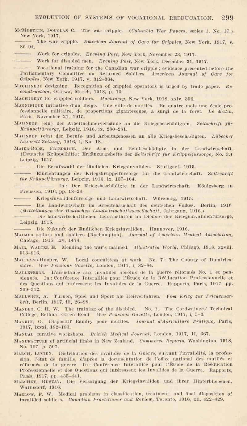 McMurtrie, Douglas C. The war cripple. (Columbia War Papers, series 1, No. 17.) New York, 1917. -The war cripple. American Journal of Care for Cripples, New York, 1917, v. 8G-94. - Work for cripples. Evening Post, New York, November 23, 1917. —-- Work for disabled men. Evening Post, New York, December 31, 1917. - Vocational training for the Canadian war cripple ; evidence presented before the Parliamentary Committee on Returned Soldiers. American Journal of Care for Cripples, New York, 1917, v, 312-364. Machinery designing. Recognition of crippled operators is urged by trade paper. Re¬ construction, Ottawa, March, 1918, p. 10. Machinery for crippled soldiers. Machinery, New York, 1918, xxiv, 396. Magnifique initiative d’un Beige. Une ville de mutiles. En quatre mois une ecole pro- fessionnelle militaire, de proportions gigantesques, a surgi de la foret. Le Matin, Paris, November 21, 1915. Mahnruf (ein) der Arbeitnehmerverbande an die Kriegsbeschadigten. Zeitschrift fur Kriippelfiirsorge, Leipzig, 1916, ix, 280-281. Mahnruf (ein) der Berufs- und Arbeitsgenossen an alle Kriegsbeschadigten. Liibecker Lazarett-Zeitung, 1916, i, No. 18. Maier-Bode, Friedrich. Der Arm- und Beinbeschadigte in der Landwirtschaft. (Deutsche Kriippelhilfe : Erganzungshefte der Zeitschrift fiir Kriippelfiirsorge, No. 3.) Leipzig, 1917. --Die Berufswahl der landichen Kriegsinvaliden. Stuttgart, 1915. - Einriclitungen der Kriegskriippelfiirsorge fiir die Landwirtschaft. Zeitschrift fiir Kriippelfiirsorge, Leipzig, 1916, ix, 157-164. ---In: Der Kriegsbeschadigte in der Landwirtschaft. Konigsberg in Preussen, 1916, pp. 18-24. - Kriegsinvalidenfiirsorge und Landwirtschaft. Wurzburg, 1915. -- Die Landwirtschaft im Arbeitshaushalt des deutschen Volkes. Berlin, 1916 (Mitteilungen der Deutschen Landwirtscliaftsgesellschaft, Jahrgang, 1916.) -- Die landwirtschaftlichen Lehranstalten im Dienste der Kriegsinvalidenfiirsorge, Leipzig, 1915. - Die Zukunft der landli'chen Kriegsinvaliden. Hannover, 1916. Maimed sailors and soldiers [Roehampton]. Journal of American Medical Association, Chicago, 1915, lxv, 1474. Mair, Walter E. Mending the war’s maimed. Illustrated World, Chicago, 1918. xxviii, 913-916. Maitland-Heiioit, W. Local committees at work. No. 7: The County of Dumfries¬ shire. War Pensions Gazette, London, 1917, i, 82—84. Malleteriie. L’assistance aux invalides absolus de la guerre reformes No. 1 et pen- sionnes. In : Conference Interalliee pour l’Etude de la Reeducation Professionnelle et des Questions qui interessent les Invalides de la Guerre. Rapports, Paris, 1917, pp. 309-312. Mallwitz, A. Turnen, Spiel und Sport als Heilverfahren. Vom Krieg zur Friedensar- beit, Berlin, 1917, iii, 26-28. Mander, C. II. W. The training of the disabled. No. 1. The Cordwainers’ Technical College, Bethnal Green Road. War Pensions Gazette, London, 1917, i, 5-6. Manrin, G. Dispositif Baudry pour mutiles. Journal d’Agriculture Pratique, Paris, 1917, lxxxi, 182-183. Manual curative workshops. British Medical Journal, London, 1917, II, 667. Manufacture of artificial limbs in New Zealand. Commerce Reports, Washington, 1918, No. 107, p. 507. March, Lucien. Distribution des invalides de la Guerre, suivant l’invalidite, la profes¬ sion, l’etat de famille, d’apres la documentation de l’office national des mutiles et reformes de la guerre In : Conference Interalliee pour l’Etude de la Reeducation Professionnelle et des Questions qui interessent les Invalides de la Guerre. Rapports, Pasis, 1917, pp. 435-441. Marchet, Gustav. Die Versorgung der Kriegsinvaliden und ihrer Hinterbliebenen. Warnsdorf, 1916. Marlow, F. W. Medical problems in classification, treatment, and final disposition of invalided soldiers. Canadian Practitioner and Review, Toronto, 1916, xli, 422-429.