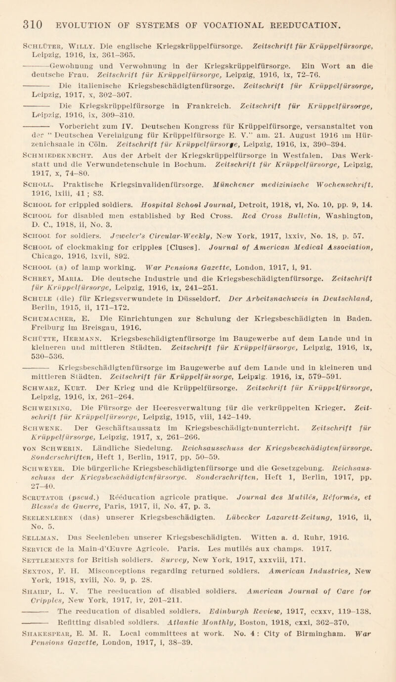 Schluter, Willy. Die englische Kriegskriippelfiirsorge. Zeitschrift fiir Kriippelfursorge, Leipzig, 1916, ix, 361-365. --Gewoknung und Verwohnung in der Kriegskriippelfiirsorge. Ein Wort an die deutsclie Frau. Zeitschrift fur Kruppelfiirsorge, Leipzig, 1916, ix, 72-76. - Die italienisehe Kriegsbeschiidigtenfursorge. Zeitschrift fiir Kruppelfiirsorge, Leipzig, 1917, x, 302-307. - Die Kriegskriippelfiirsorge in Frankreieh. Zeitschrift fiir Kriippelfursorge, Leipzig, 1916, ix, 309-310. - Vorbericlit zum IV. Deutschen Kongress fiir Kruppelfiirsorge, versanstaltet von der “ Deutschen Vereinigung fiir Kriippelfursorge E. V.” am. 21. August 1916 lm Hiir- zeniehsaale in Coin. Zeitschrift fiir Kriippelfiirsor$e, Leipzig, 1916, ix, 390-394. Schmiedeknecht. Aus der Arbeit der Kriegskriippelfiirsorge in Westfalen. Das Werk- statt und die Verwundetensehule in Bochum. Zeitschrift fiir Kruppelfiirsorge, Leipzig, 1917, x, 74-80. Scholl. Praktisehe Kriegsinvalidenfiirsorge. Miinchener medizinische Wochenschrift, 1916, lxiii, 41 ; 83. School for crippled soldiers. Hospital School Journal, Detroit, 1918, vi, No. 10, pp. 9, 14. School for disabled men established by Red Cross. Red Cross Bulletin, Washington, D. C., 1918, ii, No. 3. School for soldiers. Jeweler’s Circular-Weekly, New York, 1917, lxxiv, No. 18, p. 57. School of clockmaking for cripples [Cluses]. Journal of American Medical Association, Chicago, 1916, lxvii, 892. School (a) of lamp working. War Pensions Gazette, London, 1917, i, 91. Schrey, Maria. Die deutsche Industrie und die Kriegsbeschiidigtenfursorge. Zeitschrift fiir Kruppelfiirsorge, Leipzig, 1916, ix, 241-251. Schule (die) fiir Kriegsverwundete in Diisseldorf. Der Arbeitsnachweis in Deutschland, Berlin, 1915, ii, 171-172. Schumacher, E. Die Einrichtungen zur Schulung der Kriegsbeschiidigten in Baden. Freiburg im Breisgau, 1916. Schutte, Hermann. Kriegsbeschiidigtenfursorge im Baugewerbe auf dem Lande und in kleineren und mittleren Stadten. Zeitschrift fiir Kruppelfiirsorge, Leipzig, 1916, ix, 530-536. - Kriegsbeschiidigtenfursorge im Baugewerbe auf dem Lande und in kleineren und mittleren Stiidten. Zeitschrift fiir Kriippelfiir sorge, Leipzig. 1916, ix, 579-591. Schwarz, Kurt. Der Krieg und die Kruppelfiirsorge. Zeitschrift fiir Kriippelfursorge, Leipzig, 1916, ix, 261-264. Schweining. Die Fiirsorge der Heeresverwaltung fiir die verkriippelten Krieger. Zeit¬ schrift fiir Kriippelfursorge, Leipzig, 1915, viii, 142-149. Schwenk. Der Geschaftsaussatz im Kriegsbeschiidigtenunterricht. Zeitschrift fiir Kriippelfursorge, Leipzig, 1917, x, 261-266. von Schwerin. Liindliche Siedelung. Reichsausschuss der Kriegsbeschiidigtenfursorge. Bonderschriften. Heft 1, Berlin, 1917, pp. 50—59. Schweyer. Die biirgerliche Kriegsbeschiidigtenfursorge und die Gesetzgebung. Reichsaus¬ schuss der Kriegsbeschiidigtenfursorge. Sonderschriften, Heft 1, Berlin, 1917, pp. 27-40. Scrutator (pseud.) Reeducation agricole pratique. Journal des Mutiles, R&formis, et Blesses de Guerre, Paris, 1917, ii, xNo. 47, p. 3. Seelenleben (das) unserer Kriegsbeschadigten. Liibecker Lazarett-Zeitung, 1916, ii. No. 5. Sellman. Das Seelenleben unserer Kriegsbeschadigten. Witten a. d. Ruhr, 1916. Service de la Main-d’CEuvre Agricole. Paris. Les mutiles aux champs. 1917. Settlements for British soldiers. Survey, New York, 1917, xxxviii, 171. Sexton, F. H. Misconceptions regarding returned soldiers. American Industries, New York, 1918, xviii, No. 9, p. 28. Shairp, L. V. The reeducation of disabled soldiers. American Journal of Care for Cripples, New York, 1917, iv, 201--211. - The reeducation of disabled soldiers. Edinburgh Review, 1917, ccxxv, 119-138. - Refitting disabled soldiers. Atlantic Monthly, Boston, 1918, cxxi, 362-370. Sliakespear, E. M. R. Local committees at work. No. 4 : City of Birmingham. War Pensions Gazette, London, 1917, i, 38-39.