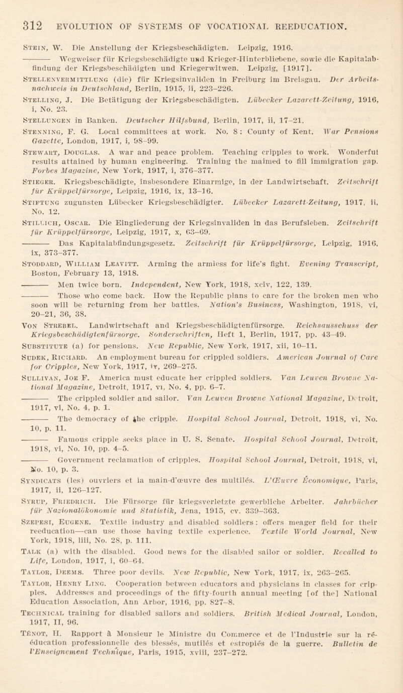 Stein, W. Die Anstellung der Kriegsbeschadigten. Leipzig, 1916. —-- Wegweiser fur Kriegsbescliadigte usd Krieger-Hinterbliebene, sowie die Kapitalab- findung der Kriegsbeschadigten und Kriegerwitwen. Leipzig, [1917]. Stellenvermittlung (die) fur Kriegsinvaliden in Freiburg im Breisgau. Der Arbeit s- nachweis in Deutschland, Berlin, 1915, 5i, 223-226. Stelling, J. Die Betatigung der Kriegsbeschadigten. Liibecker Lazarett-Zeitung, 1916, i, No. 23. Stellungen in Banken. Deutscher Hilfsbund, Berlin, 1917, ii, 17-21. Stenning, F. G. Local committees at work. No. 8 : County of Kent. War Pensions Gazette, London, 1917, i, 98-99. Stewart, Douglas. A war and peace problem. Teaching cripples to work. Wonderful results attained by human engineering. Training the maimed to fill immigration gap. Forbes Magazine, New York, 1917, i, 376-377. Stieger. Kriegsbeschadigte, insbesondere Einarmige, in der Landwirtschaft. Zcitschrift fur Kriippelfiirsorge, Leipzig, 1916, ix, 13-16. Stiftung zugunsten Liibeeker Kriegsbeschadigter. Liibecker Lazarett-Zeitung, 1917, ii. No. 12. Stillich, Oscar. Die Eingliederung der Kriegsinvaliden in das Berufsleben. Zeitschrift fur Kriippelfiirsorge, Leipzig, 1917, x, 63—69. - Das Kapitalabfindungsgesetz. Zcitschrift fiir Kriippelfiirsorge, Leipzig, 1916, ix, 373-377. Stoddard, William Leavitt. Arming the armless for life's fight. Evening Transcript, Boston, February 13, 1918. -- Men twice born. Independent, New York, 1918, xciv, 122, 139. -Those who come back. How the Republic plans to care for the broken men who soon will be returning from her battles. Nation’s Business, Washington, 1918, vi, 20-21, 36, 38. Von Strebel. Landwirtschaft and Kriegsbeschadigtenfiirsorge. Reichsausschuss der Kriegsbeschddigtenfiirsorge. Bonderschriften. Heft 1, Berlin, 1917, pp. 43-49. Substitute (a) for pensions. New Republic, New York, 1917, xii, 10-11. Sudek, Richard. An employment bureau for crippled soldiers. American Journal of Care for Cripples, New York, 1917, iv, 269-275. Sullivan, Joe F. America must educate her crippled soldiers. Van Leuven Browne Na¬ tional Magazine, Detroit, 1917, vi, No. 4, pp. 6-7. - The crippled soldier and sailor. Van Leuven Browne National Magazine, Detroit, 1917, vi, No. 4, p. 1. - The democracy of $he cripple. Hospital School Journal, Detroit, 1918, vi, No. 10, p. 11. •- Famous cripple seeks place in U. S. Senate. Hospital School Journal, Detroit, 1918, vi, No. 10, pp. 4-5. - Government reclamation of cripples. Hospital School Journal, Detroit, 1918, vi, No. 10, p. 3. Syndicats (les) ouvriers et la main-d’oeuvre des multiles. L’CEuvre Economique, Baris, 1917, ii, 126-127. Syrup, Friedrich. Die Fiirsorge fiir kriegsverletzte gewerbliche Arbeiter. Jahrbiicher fiir Nazionalbkonomie und Statistik, Jena, 1915, cv. 339—363. Szepesi, Eugene. Textile industry and disabled soldiers : offers meager field for their reeducation—can use those having textile experience. Textile World Journal, New York, 1918, liii, No. 28, p. 111. Talk (a) with the disabled. Good news for the disabled sailor or soldier. Recalled to Life, London, 1917, i, 60-64. Taylor, Deems. Three poor devils. New Republic, New York, 1917, ix, 263-265. Taylor, Henry Ling. Cooperation between educators and physicians in classes for crip¬ ples. Addresses and proceedings of the fifty-fourth annual meeting [of the] National Education Association, Ann Arbor, 1916, pp. 827-8. Technical training for disabled sailors and soldiers. British Medical Journal, London, 1917, II, 96. TOnot, II. Rapport k Monsieur le Ministre du Commerce et de l’lndustrie sur la re¬ education professionnelle des blesses, mutiles et estropies de la guerre. Bulletin de VEnseignement Technique, Paris, 1915, xviii, 237-272.