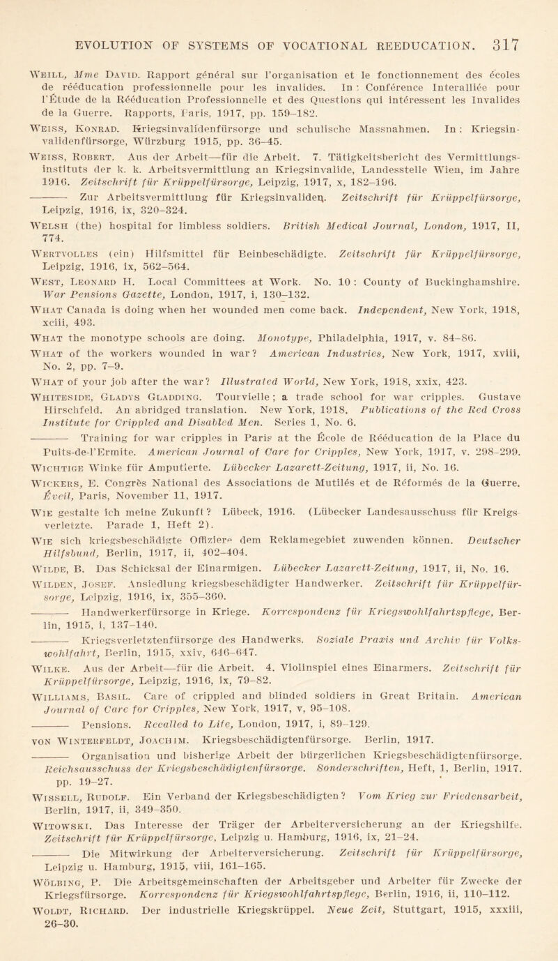 Weill, Mme David. Rapport general sur l’organisation et le fonctionnement des ecoles de reeducation professionnelle pour les invalides. In : Conference Interalliee pour l'Etude de la Reeducation Professionnelle et des Questions qui interessent les Invalides de la Guerre. Rapports, Paris, 1917, pp. 159-182. Weiss, Konrad. Kriegsinvalidenfiirsorge und schulische Massnahmen. In: Kriegsin- validenfiirsorge, Wiirzburg 1915, pp. 36-45. Weiss, Robert. Aus der Arbeit—fiir die Arbeit. 7. Tatigkeitsbericht des Vermittlungs- instituts der k. k. Arbeitsvermittlung an Kriegsinvalide, Landesstelle Wien, im Jahre 1916. Zeitschrift fur Kriippelfursorge, Leipzig, 1917, x, 182-196. - Zur Arbeitsvermittlung fiir Kriegsinvalideq. Zeitschrift fiir Kriippelfursorge, Leipzig, 1916, ix, 320-324. Welsh (the) hospital for limbless soldiers. British Medical Journal, London, 1917, II, 774. Wertvolles (ein) Hilfsmittel fiir Beinbeschadigte. Zeitschrift fiir Kriippelfursorge, Leipzig, 1916, ix, 562-564. West, Leonard H. Local Committees at Work. No. 10 : County of Buckinghamshire. War Pensions Gazette, London, 1917, i, 130-132. What Canada is doing when her wounded men come back. Independent, New York, 1918, xciii, 493. What the monotype schools are doing. Monotype, Philadelphia, 1917, v. 84-86. What of the workers wounded in war? American Industries, New York, 1917, xviii, No. 2, pp. 7-9. What of your job after the war? Illustrated World, New York, 191S, xxix, 423. Whiteside, Gladys Gladding. Tourvielle; a trade school for war cripples. Gustave Hirschfeld. An abridged translation. New York, 1918. Publications of the Red Gross Institute for Crippled and Disabled Men. Series 1, No. 6. - Training for war cripples in Paris at the Ecole de Reeducation de la Place du Puits-de-l’Ermite. American Journal of Care for Cripples, New York, 1917, v. 298-299. Wichtige Winke fiir Amputierte. Liibeclcer Lazarett-Zeitung, 1917, ii, No. 16. Wickers, E. Congrbs National des Associations de Mutiles et de Reformes de la Guerre. Eveil, Paris, November 11, 1917. Wie gestalte ich meine Zukunft? Liibeck, 1916. (Liibecker Landesausschuss fiir Kreigs verletzte. Parade 1, Heft 2). Wie sich kriegsbeschadigte Offizier^ dem Reklamegebiet zuwenden konnen. Deutscher Hilfsbund, Berlin, 1917, ii, 102-404. Wilde, B. Das Schicksal der Einarmigen. Liibecker Lazarett-Zeitung, 1917, ii, No. 16. Wilden, Josef. Ansiedlung kriegsbeschadigter IPandwerker. Zeitschrift fiir Kriippelfur¬ sorge, Leipzig, 1916, ix, 355-360. --- Handwerkerfiirsorge in Kriege. Korrespondenz fiir Kriegswohlfahrtspflege, Ber¬ lin, 1915, i, 137-140. —-- Kriegsverletztenfiirsorge des Handwerks. Boziale Praxis und Archiv fiir Volks- wohlfahrt, Berlin, 1915, xxiv, 646-647. Wilke. Aus der Arbeit—fiir die Arbeit. 4. Violinspiel eines Einarmers. Zeitschrift fiir Kriippelfursorge, Leipzig, 1916, ix, 79-82. Williams, Basil. Care of crippled and blinded soldiers in Great Britain. American Journal of Care for Cripples, New York, 1917, v, 95-108. - Pensions. Recalled to Life, London, 1917, i, 89-129. von Winterfeldt, Joachim. Kriegsbeschadigtenfiirsorge. Berlin, 1917. - Organisation und bisherige Arbeit der biirgevlichen Kriegsbeschadigtenfiirsorge. Reichsausschuss der Kriegsbeschadigtenfiirsorge. Bonderschriften. Heft, 1, Berlin, 1917. pp. 19-27. Wissell, Rudolf. Ein Verband der Kriegsbeschiidigten ? Vom Krieg zur Friedensarbeit, Berlin, 1917, ii, 349-350. Witowski. Das Interesse der Triiger der Arbeiterversicherung an der Kriegshilfe. Zeitschrift fiir Kriippelfursorge, Leipzig u. Hamburg, 1916, ix, 21-24. -- Die Mitwirkung der Arbeiterversicherung. Zeitschrift fiir Kriippelfursorge, Leipzig u. Hamburg, 1915, viii, 161-165. VVolbing, P. Die Arbeitsgtmeinschaften der Arbeitsgeber und Arbeiter fiir Zwecke der Kriegsfiirsorge. Korrespondenz fur Kriegswohlfahrtspflege, Berlin, 1916, ii, 110-112. Woldt, Richard. Der industrielle Kriegskriippel. Neue Zeit, Stuttgart, 1915, xxxiii, 26-30.