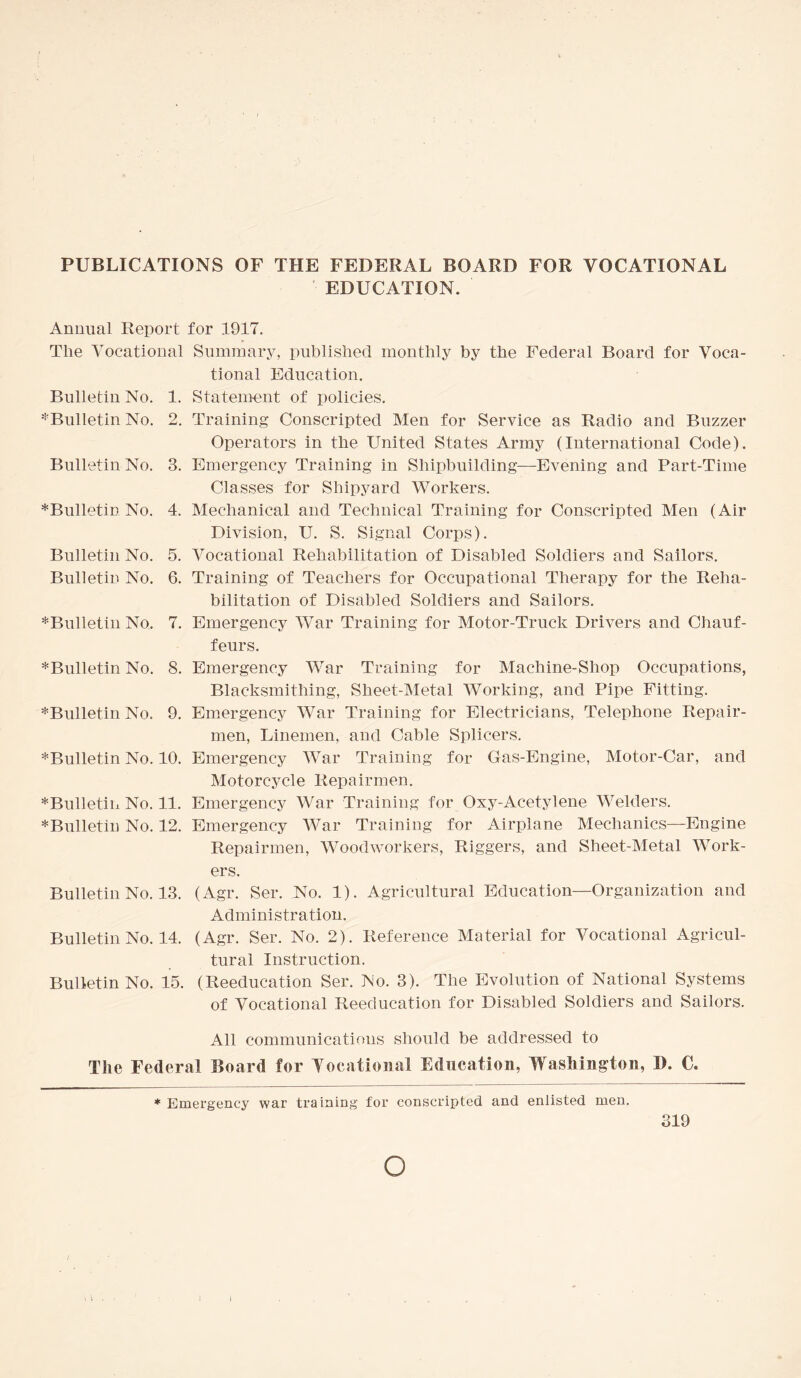 PUBLICATIONS OF THE FEDERAL BOARD FOR VOCATIONAL EDUCATION. ' Annual Report The Vocational Bulletin No. 1. ^Bulletin No. 2. Bulletin No. 3. ^Bulletin No. 4. Bulletin No. 5. Bulletin No. 6. ♦Bulletin No. 7. ♦Bulletin No. 8. ♦Bulletin No. 9. ♦Bulletin No. 10. * Bulletin No. 11. * Bulletin No. 12. Bulletin No. 13. Bulletin No. 14. Bulletin No. 15. for 1917. Summary, published monthly by the Federal Board for Voca¬ tional Education. Statement of policies. Training Conscripted Men for Service as Radio and Buzzer Operators in the United States Army (International Code). Emergency Training in Shipbuilding—Evening and Part-Time Classes for Shipyard Workers. Mechanical and Technical Training for Conscripted Men (Air Division, U. S. Signal Corps). Vocational Rehabilitation of Disabled Soldiers and Sailors. Training of Teachers for Occupational Therapy for the Reha¬ bilitation of Disabled Soldiers and Sailors. Emergency War Training for Motor-Truck Drivers and Chauf¬ feurs. Emergency War Training for Machine-Shop Occupations, Blacksmithing, Sheet-Metal Working, and Pipe Fitting. Emergency War Training for Electricians, Telephone Repair¬ men, Linemen, and Cable Splicers. Emergency War Training for Gas-Engine, Motor-Car, and Motorcycle Repairmen. Emergency War Training for Oxy-Acetylene Welders. Emergency War Training for Airplane Mechanics—Engine Repairmen, Woodworkers, Riggers, and Sheet-Metal Work¬ ers. (Agr. Ser. No. 1). Agricultural Education—Organization and Administration. (Agr. Ser. No. 2). Reference Material for Vocational Agricul¬ tural Instruction. (Reeducation Ser. No. 3). The Evolution of National Systems of Vocational Reeducation for Disabled Soldiers and Sailors. All communications should be addressed to The Federal Board for Vocational Education, Washington, I). C. * Emergency war training for conscripted and enlisted men. 319 O