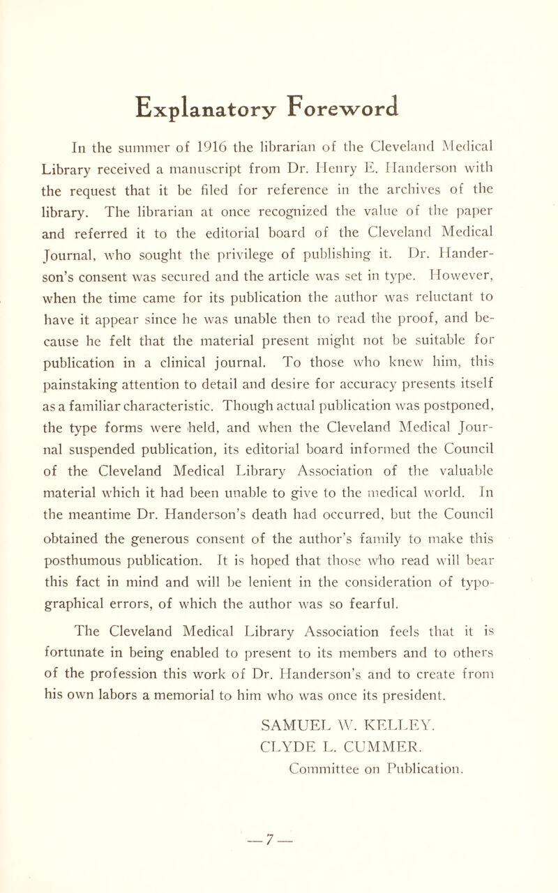 Explanatory Foreword In the summer of 1916 the librarian of the Cleveland Medical Library received a manuscript from Dr. Henry E. Handerson with the request that it be filed for reference in the archives of the library. The librarian at once recognized the value of the paper and referred it to the editorial board of the Cleveland Medical Journal, who sought the privilege of publishing it. Dr. Hander- son’s consent was secured and the article was set in type. However, when the time came for its publication the author was reluctant to have it appear since lie was unable then to read the proof, and be¬ cause he felt that the material present might not be suitable for publication in a clinical journal. To those who knew him, this painstaking attention to detail and desire for accuracy presents itself as a familiar characteristic. Though actual publication was postponed, the type forms were held, and when the Cleveland Medical Jour¬ nal suspended publication, its editorial board informed the Council of the Cleveland Medical Library Association of the valuable material which it had been unable to give to the medical world. In the meantime Dr. Handerson’s death had occurred, but the Council obtained the generous consent of the author’s family to make this posthumous publication. It is hoped that those who read will bear this fact in mind and will be lenient in the consideration of typo¬ graphical errors, of which the author was so fearful. The Cleveland Medical Library Association feels that it is fortunate in being enabled to present to its members and to others of the profession this work of Dr. Handerson’s and to create from his own labors a memorial to him who was once its president. SAMUEL W. KELLEY. CLYDE L. CUMMER. Committee on Publication.