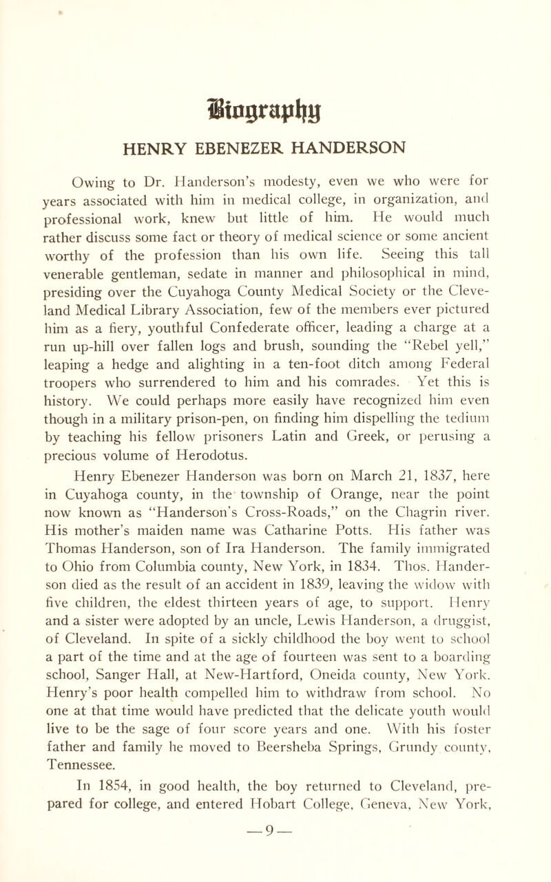 itograpljg HENRY EBENEZER HANDERSON Owing to Dr. Handerson’s modesty, even we who were for years associated with him in medical college, in organization, and professional work, knew but little of him. He would much rather discuss some fact or theory of medical science or some ancient worthy of the profession than his own life. Seeing this tall venerable gentleman, sedate in manner and philosophical in mind, presiding over the Cuyahoga County Medical Society or the Cleve¬ land Medical Library Association, few of the members ever pictured him as a fiery, youthful Confederate officer, leading a charge at a run up-hill over fallen logs and brush, sounding the “Rebel yell, leaping a hedge and alighting in a ten-foot ditch among Federal troopers who surrendered to him and his comrades. Yet this is history. We could perhaps more easily have recognized him even though in a military prison-pen, on finding him dispelling the tedium by teaching his fellow prisoners Latin and Greek, or perusing a precious volume of Herodotus. Henry Ebenezer Handerson was born on March 21, 1837, here in Cuyahoga county, in the township of Orange, near the point now known as “Handerson's Cross-Roads,” on the Chagrin river. His mother’s maiden name was Catharine Potts. His father was Thomas Handerson, son of Ira Handerson. The family immigrated to Ohio from Columbia county, New York, in 1834. Thos. Hander¬ son died as the result of an accident in 1839, leaving the widow with five children, the eldest thirteen years of age, to support. Henry and a sister were adopted by an uncle, Lewis Handerson, a druggist, of Cleveland. In spite of a sickly childhood the boy went to school a part of the time and at the age of fourteen was sent to a boarding school, Sanger Hall, at New-Hartford, Oneida county, New York. Henry’s poor health compelled him to withdraw from school. No one at that time would have predicted that the delicate youth would live to be the sage of four score years and one. With his foster father and family he moved to Beersheba Springs, Grundy county, Tennessee. In 1854, in good health, the boy returned to Cleveland, pre¬ pared for college, and entered Hobart College, Geneva, New York,