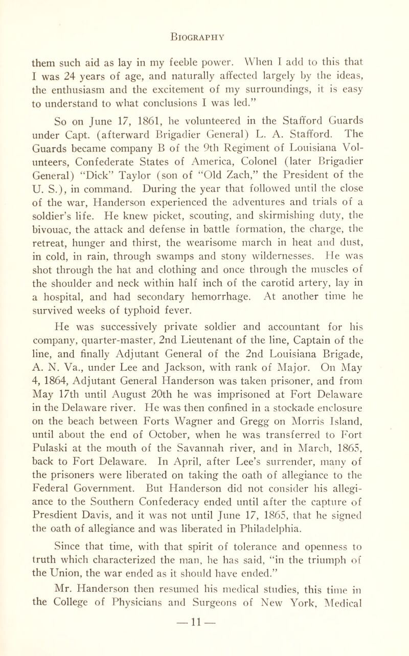 them such aid as lay in my feeble power. When I add to this that 1 was 24 years of age, and naturally affected largely by the ideas, the enthusiasm and the excitement of my surroundings, it is easy to understand to what conclusions I was led.” So on June 17, 1861, he volunteered in the Stafford Guards under Capt. (afterward Brigadier General) L. A. Stafford. The Guards became company B of the 9th Regiment of Louisiana Vol¬ unteers, Confederate States of America, Colonel (later Brigadier General) “Dick” Taylor (son of “Old Zach,” the President of the U. S.), in command. During the year that followed until the close of the war, Handerson experienced the adventures and trials of a soldier’s life. He knew picket, scouting, and skirmishing duty, the bivouac, the attack and defense in battle formation, the charge, the retreat, hunger and thirst, the wearisome march in heat and dust, in cold, in rain, through swamps and stony wildernesses. He was shot through the hat and clothing and once through the muscles of the shoulder and neck within half inch of the carotid artery, lay in a hospital, and had secondary hemorrhage. At another time he survived weeks of typhoid fever. He was successively private soldier and accountant for his company, quarter-master, 2nd Lieutenant of the line, Captain of the line, and finally Adjutant General of the 2nd Louisiana Brigade, A. N. Va., under Lee and Jackson, with rank of Major. On May 4, 1864, Adjutant General Handerson was taken prisoner, and from May 17th until August 20th he was imprisoned at Fort Delaware in the Delaware river. He was then confined in a stockade enclosure on the beach between Forts Wagner and Gregg on Morris Island, until about the end of October, when lie was transferred to Fort Pulaski at the mouth of the Savannah river, and in March, 1865. back to Fort Delaware. In April, after Lee’s surrender, many of the prisoners were liberated on taking the oath of allegiance to the Federal Government. But Handerson did not consider his allegi¬ ance to the Southern Confederacy ended until after the capture of Presdient Davis, and it was not until June 17, 1865, that he signed the oath of allegiance and was liberated in Philadelphia. Since that time, with that spirit of tolerance and openness to truth which characterized the man, lie has said, “in the triumph of the Union, the war ended as it should have ended.” Mr. Handerson then resumed his medical studies, this time in the College of Physicians and Surgeons of New York, Medical