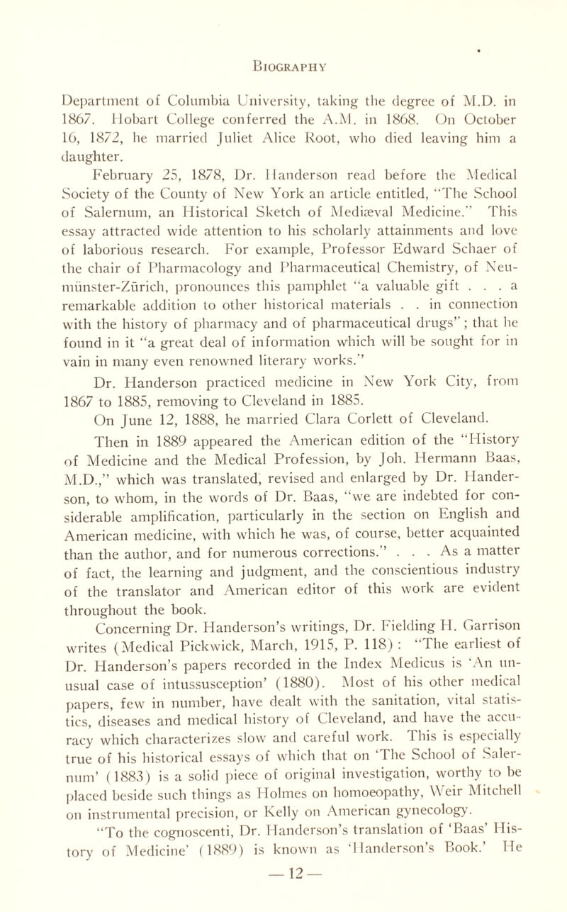 Department of Columbia University, taking the degree of M.D. in 1867. llobarl College conferred the A.M. in 1868. On October 16, 1872, lie married Juliet Alice Root, who died leaving him a daughter. February 25, 1878, Dr. Handerson read before the Medical Society of the County of New York an article entitled, “The School of Salernum, an Historical Sketch of Mediaeval Medicine.” This essay attracted wide attention to his scholarly attainments and love of laborious research. For example. Professor Edward Schaer of the chair of Pharmacology and Pharmaceutical Chemistry, of Neu- miinster-Zurich, pronounces this pamphlet “a valuable gift ... a remarkable addition to other historical materials . . in connection with the history of pharmacy and of pharmaceutical drugs’’; that he found in it “a great deal of information which will be sought for in vain in many even renowned literary works.’’ Dr. Handerson practiced medicine in New York City, from 1867 to 1885, removing to Cleveland in 1885. On June 12, 1888, he married Clara Corlett of Cleveland. Then in 1889 appeared the American edition of the “History of Medicine and the Medical Profession, by Job. Hermann Baas, M.D.,” which was translated, revised and enlarged by Dr. Hander¬ son, to whom, in the words of Dr. Baas, “we are indebted for con¬ siderable amplification, particularly in the section on English and American medicine, with which he was, of course, better acquainted than the author, and for numerous corrections.’’ . . . As a matter of fact, the learning and judgment, and the conscientious industry of the translator and American editor of this work are evident throughout the book. Concerning Dr. Handerson’s writings, Dr. Fielding PI. Garrison writes (Medical Pickwick, March, 1915, P. 118) : “The earliest of Dr. Handerson’s papers recorded in the Index Medicus is 'An un¬ usual case of intussusception’ (1880). Most of his other medical papers, few in number, have dealt with the sanitation, vital statis¬ tics, diseases and medical history of Cleveland, and have the accu¬ racy which characterizes slow and careful work. This is especially true of his historical essays of which that on ‘The School of Saler¬ num’ (1883) is a solid piece of original investigation, worthy to be placed beside such things as Holmes on homoeopathy, Weir Mitchell on instrumental precision, or Kelly on American gynecology. “To the cognoscenti, Dr. Handerson’s translation of ‘Baas’ His¬ tory of Medicine’ (1889) is known as ‘Handerson’s Book.’ He
