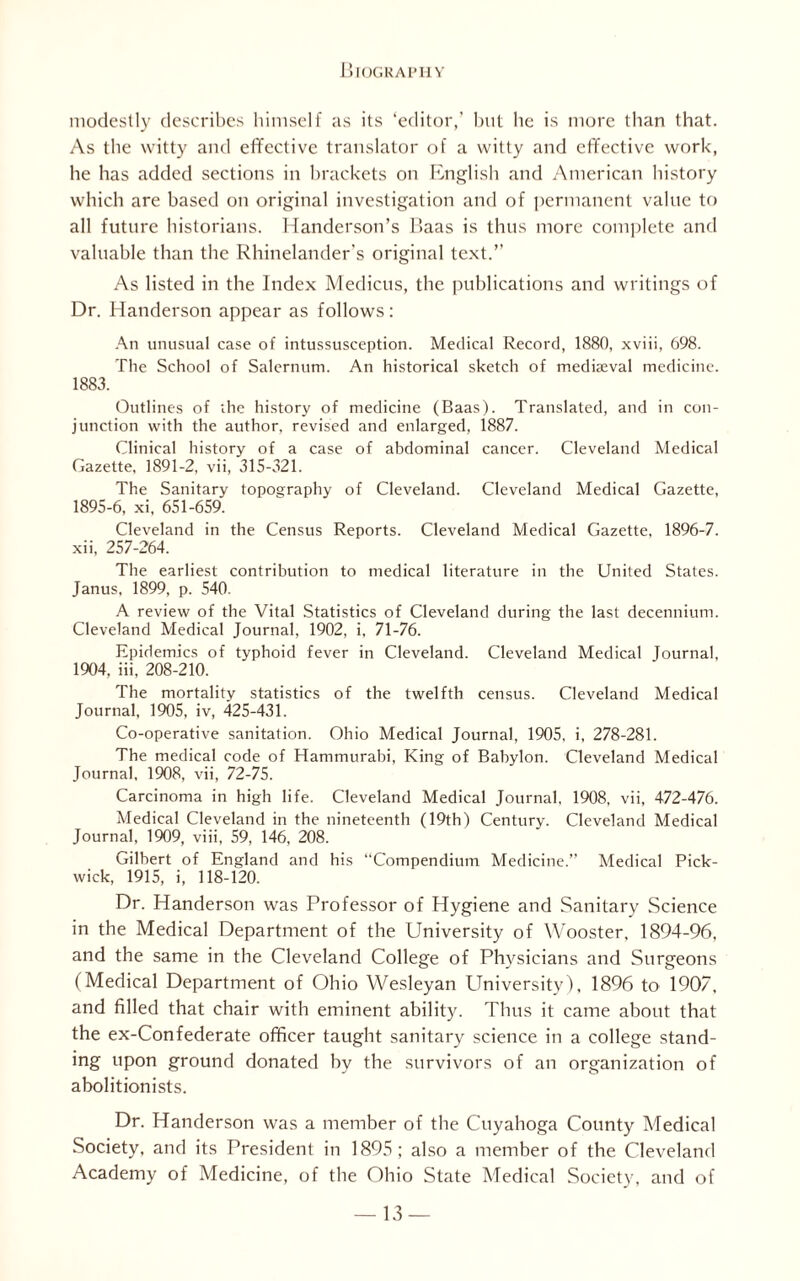 modestly describes himself as its ‘editor,’ but be is more than that. As the witty and effective translator of a witty and effective work, he has added sections in brackets on English and American history which are based on original investigation and of permanent value to all future historians. Handerson’s Baas is thus more complete and valuable than the Rhinelander’s original text.’’ As listed in the Index Medicus, the publications and writings of Dr. Handerson appear as follows: An unusual case of intussusception. Medical Record, 1880, xviii, 698. The School of Salernum. An historical sketch of medkeval medicine. 1883. Outlines of ihe history of medicine (Baas). Translated, and in con¬ junction with the author, revised and enlarged, 1887. Clinical history of a case of abdominal cancer. Cleveland Medical Gazette, 1891-2, vii, 315-321. The Sanitary topography of Cleveland. Cleveland Medical Gazette, 1895-6, xi, 651-659. Cleveland in the Census Reports. Cleveland Medical Gazette, 1896-7. xii, 257-264. The earliest contribution to medical literature in the United States. Janus, 1899, p. 540. A review of the Vital Statistics of Cleveland during the last decennium. Cleveland Medical Journal, 1902, i, 71-76. Epidemics of typhoid fever in Cleveland. Cleveland Medical Journal, 1904, iii, 208-210. The mortality statistics of the twelfth census. Cleveland Medical Journal, 1905, iv, 425-431. Co-operative sanitation. Ohio Medical Journal, 1905, i, 278-281. The medical code of Hammurabi, King of Babylon. Cleveland Medical Journal, 1908, vii, 72-75. Carcinoma in high life. Cleveland Medical Journal, 1908, vii, 472-476. Medical Cleveland in the nineteenth (19th) Centurv. Cleveland Medical Journal, 1909, viii, 59, 146, 208. Gilbert of England and his “Compendium Medicine.” Medical Pick¬ wick, 1915, i, 118-120. Dr. Handerson was Professor of Hygiene and Sanitary Science in the Medical Department of the University of Wooster. 1894-96, and the same in the Cleveland College of Physicians and Surgeons (Medical Department of Ohio Wesleyan University), 1896 to 1907, and filled that chair with eminent ability. Thus it came about that the ex-Confederate officer taught sanitary science in a college stand¬ ing upon ground donated by the survivors of an organization of abolitionists. Dr. Handerson was a member of the Cuyahoga County Medical Society, and its President in 1895; also a member of the Cleveland Academy of Medicine, of the Ohio State Medical Society, and of