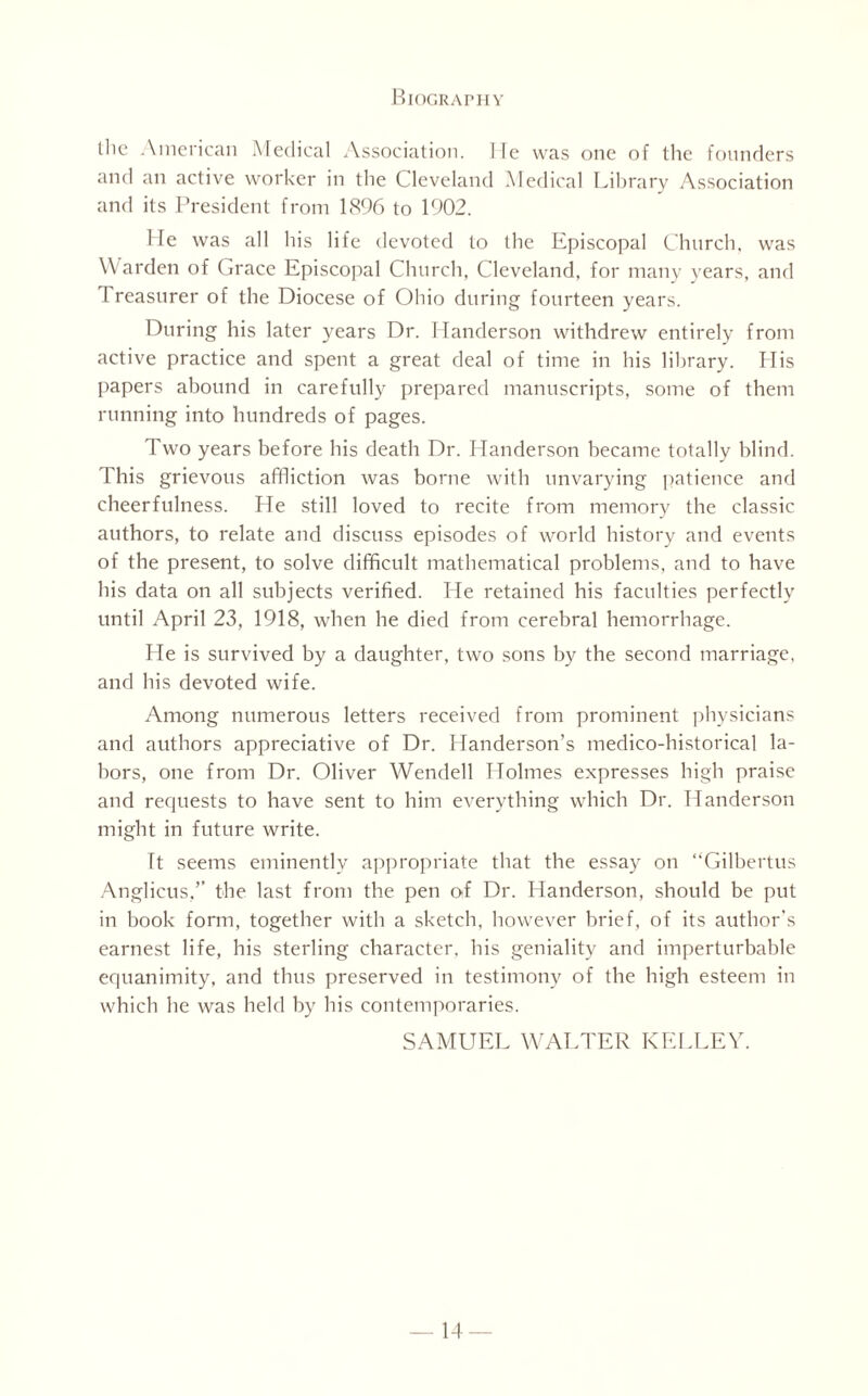 the American Medical Association, lie was one of the founders and an active worker in the Cleveland Medical Library Association and its President from 1896 to 1902. He was all his life devoted to the Episcopal Church, was Warden of Grace Episcopal Church, Cleveland, for many years, and l reasurer of the Diocese of Ohio during fourteen years. During his later years Dr. Handerson withdrew entirely from active practice and spent a great deal of time in his library. His papers abound in carefully prepared manuscripts, some of them running into hundreds of pages. Two years before his death Dr. Handerson became totally blind. This grievous affliction was borne with unvarying patience and cheerfulness. He still loved to recite from memory the classic authors, to relate and discuss episodes of world history and events of the present, to solve difficult mathematical problems, and to have his data on all subjects verified. He retained his faculties perfectly until April 23, 1918, when he died from cerebral hemorrhage. He is survived by a daughter, two sons by the second marriage, and his devoted wife. Among numerous letters received from prominent physicians and authors appreciative of Dr. Handerson’s medico-historical la¬ bors, one from Dr. Oliver Wendell Holmes expresses high praise and requests to have sent to him everything which Dr. Handerson might in future write. ft seems eminently appropriate that the essay on “Gilbertus Anglicus,’’ the last from the pen of Dr. Handerson, should be put in book form, together with a sketch, however brief, of its author’s earnest life, his sterling character, his geniality and imperturbable equanimity, and thus preserved in testimony of the high esteem in which he was held by his contemporaries. SAMUEL WALTER KELLEY.