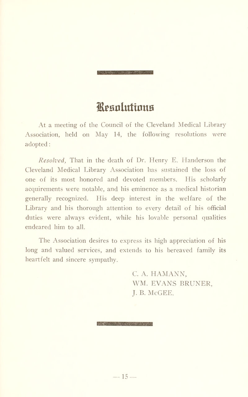 ShaoUitirntB At a meeting of the Council of the Cleveland Medical Library Association, held on May 14, the following resolutions were adopted: Resolved, That in the death of Dr. Henry E. Handerson the Cleveland Medical Library Association has sustained the loss of one of its most honored and devoted members. His scholarly acquirements were notable, and his eminence as a medical historian generally recognized. His deep interest in the welfare of the Library and his thorough attention to every detail of his official duties were always evident, while his lovable personal qualities endeared him to all. The Association desires to express its high appreciation of his long and valued services, and extends to his bereaved family its heartfelt and sincere sympathy. C. A. HAMANN, WM. EVANS BRUNER, J. B. McGEE.