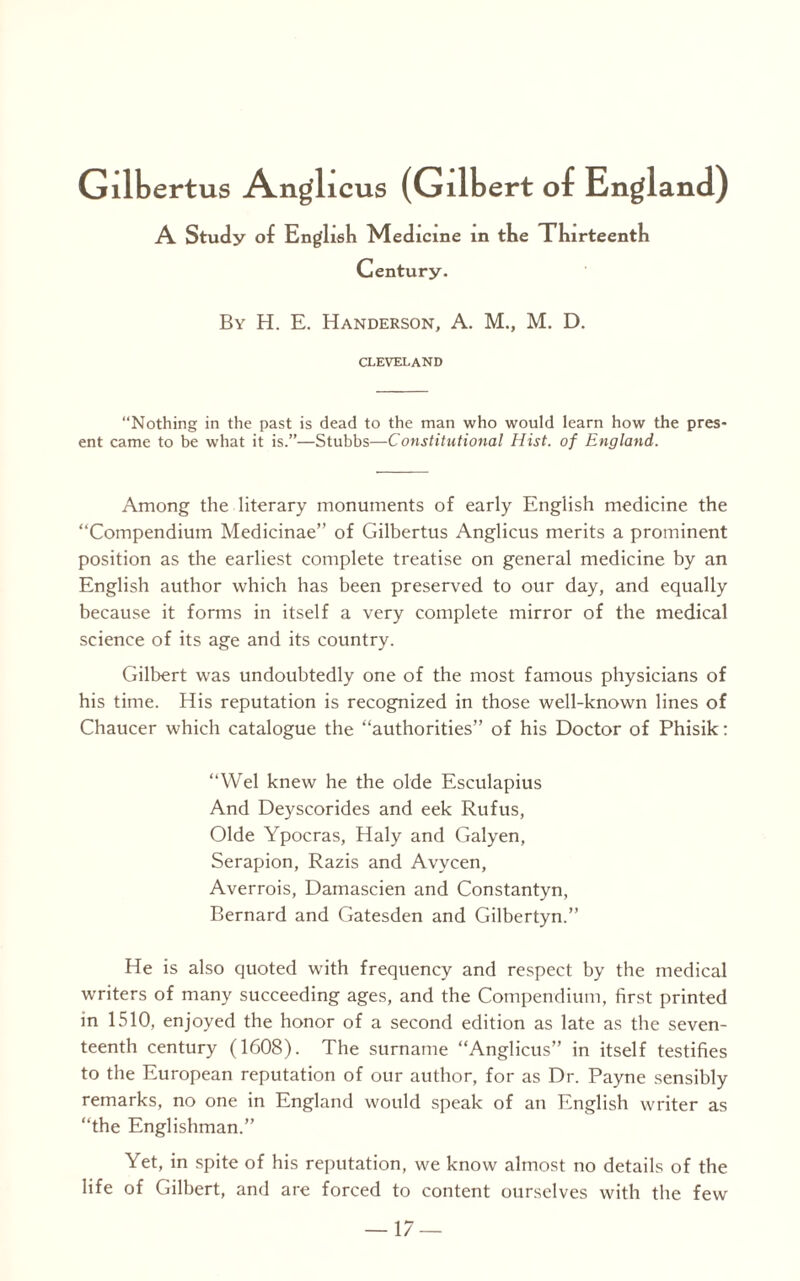Gilbertus Anglicus (Gilbert of England) A Study of English Medicine in the Thirteenth Century. By H. E. Handerson, A. M., M. D. CLEVELAND Nothing in the past is dead to the man who would learn how the pres¬ ent came to be what it is.”—Stubbs—Constitutional Hist, of England. Among the literary monuments of early English medicine the “Compendium Medicinae” of Gilbertus Anglicus merits a prominent position as the earliest complete treatise on general medicine by an English author which has been preserved to our day, and equally because it forms in itself a very complete mirror of the medical science of its age and its country. Gilbert was undoubtedly one of the most famous physicians of his time. His reputation is recognized in those well-known lines of Chaucer which catalogue the “authorities” of his Doctor of Phisik: “Wei knew he the olde Esculapius And Deyscorides and eek Rufus, Olde Ypocras, Haly and Galyen, Serapion, Razis and Avycen, Averrois, Damascien and Constantyn, Bernard and Gatesden and Gilbertyn.” He is also quoted with frequency and respect by the medical writers of many succeeding ages, and the Compendium, first printed in 1510, enjoyed the honor of a second edition as late as the seven¬ teenth century (1608). The surname “Anglicus” in itself testifies to the European reputation of our author, for as Dr. Payne sensibly remarks, no one in England would speak of an English writer as “the Englishman.” Yet, in spite of his reputation, we know almost no details of the life of Gilbert, and are forced to content ourselves with the few