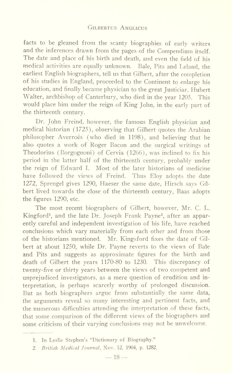 facts to be gleaned from the scanty biographies of early writers and the inferences drawn from the pages of the Compendium itself. The date and place of his birth and death, and even the field of his medical activities are equally unknown. Bale, Pits and Leland, the earliest English biographers, tell us that Gilbert, after the completion of his studies in England, proceeded to the Continent to enlarge his education, and finally became physician to the great Justiciar. Hubert Walter, archbishop of Canterbury, who died in the year 1205. This would place him under the reign of King John, in the early part of the thirteenth century. Dr. John Freind, however, the famous English physician and medical historian (1725), observing that Gilbert quotes the Arabian philosopher Averroes (who died in 1198), and believing that he also quotes a work of Roger Bacon and the surgical writings of Theodorius (Borgognoni) of Cervia (1266), was inclined to fix his period in the latter half of the thirteenth century, probably under the reign of Edward I. Most of the later historians of medicine have followed the views of Freind. Thus Eloy adopts the date 1272, Sprengel gives 1290, Haeser the same date, Hirsch says Gil¬ bert lived towards the close of the thirteenth century, Baas adopts the figures 1290, etc. The most recent biographers of Gilbert, however, Mr. C. L. Kingford1, and the late Dr. Joseph Frank Payne2, after an appar¬ ently careful and independent investigation of his life, have reached conclusions which vary materially from each other and from those of the historians mentioned. Mr. Kingsford fixes the date of Gil¬ bert at about 1250, while Dr. Payne reverts to the views of Bale and Pits and suggests as approximate figures for the birth and death of Gilbert the years 1170-80 to 1230. This discrepancy of twenty-five or thirty years between the views of two competent and unprejudiced investigators, as a mere question of erudition and in¬ terpretation, is perhaps scarcely worthy of prolonged discussion. But as both biographers argue from substantially the same data, the arguments reveal so many interesting and pertinent facts, and the numerous difficulties attending the interpretation of these facts, that some comparison of the different views of the biographers and some criticism of their varying conclusions may not be unwelcome. 1. In Leslie Stephen’s “Dictionary of Biography.” 2. British Medical Journal, Nov. 12, 1904, p. 1282.