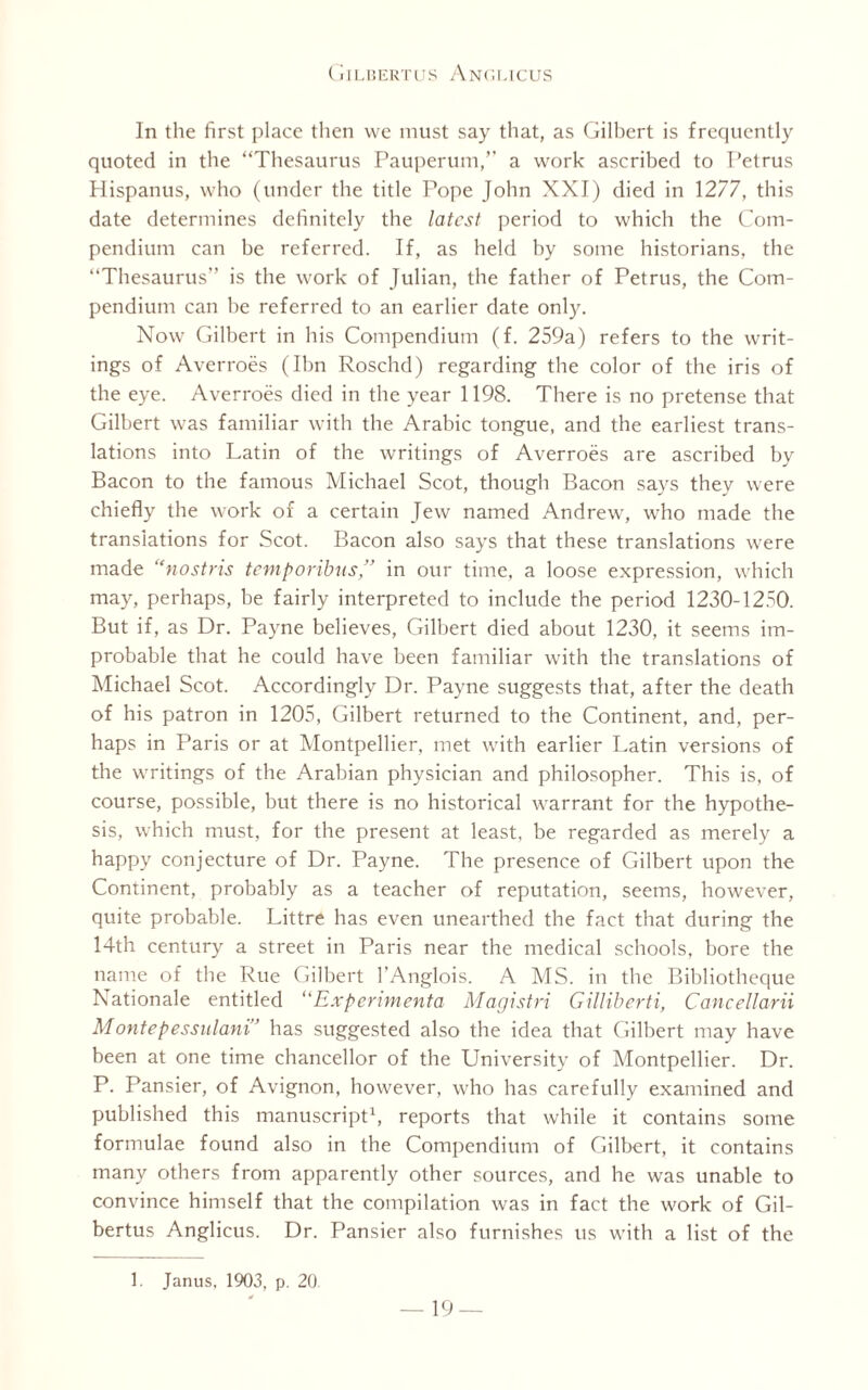 In the first place then we must say that, as Gilbert is frequently quoted in the “Thesaurus Pauperum,” a work ascribed to Petrus Hispanus, who (under the title Pope John XXI) died in 1277, this date determines definitely the latest period to which the Com¬ pendium can be referred. If, as held by some historians, the “Thesaurus” is the work of Julian, the father of Petrus, the Com¬ pendium can he referred to an earlier date only. Now Gilbert in his Compendium (f. 259a) refers to the writ¬ ings of Averroes (Ibn Roschd) regarding the color of the iris of the eye. Averroes died in the year 1198. There is no pretense that Gilbert was familiar with the Arabic tongue, and the earliest trans¬ lations into Latin of the writings of Averroes are ascribed by Bacon to the famous Michael Scot, though Bacon says they were chiefly the work of a certain Jew named Andrew, who made the translations for Scot. Bacon also says that these translations were made “nostris temporibus,” in our time, a loose expression, which may, perhaps, be fairly interpreted to include the period 1230-1250. But if, as Dr. Payne believes, Gilbert died about 1230, it seems im¬ probable that he could have been familiar with the translations of Michael Scot. Accordingly Dr. Payne suggests that, after the death of his patron in 1205, Gilbert returned to the Continent, and, per¬ haps in Paris or at Montpellier, met with earlier Latin versions of the writings of the Arabian physician and philosopher. This is, of course, possible, but there is no historical warrant for the hypothe¬ sis, which must, for the present at least, be regarded as merely a happy conjecture of Dr. Payne. The presence of Gilbert upon the Continent, probably as a teacher of reputation, seems, however, quite probable. Littre has even unearthed the fact that during the 14th century a street in Paris near the medical schools, bore the name of the Rue Gilbert l’Anglois. A MS. in the Bibliotheque Rationale entitled “Experimenta Magistri Gilliberti, Cancellarii Montepessulani” has suggested also the idea that Gilbert may have been at one time chancellor of the University of Montpellier. Dr. P. Pansier, of Avignon, however, who has carefully examined and published this manuscript1, reports that while it contains some formulae found also in the Compendium of Gilbert, it contains many others from apparently other sources, and he was unable to convince himself that the compilation was in fact the work of Gil¬ bertus Anglicus. Dr. Pansier also furnishes us with a list of the 1. Janus, 1903, p. 20