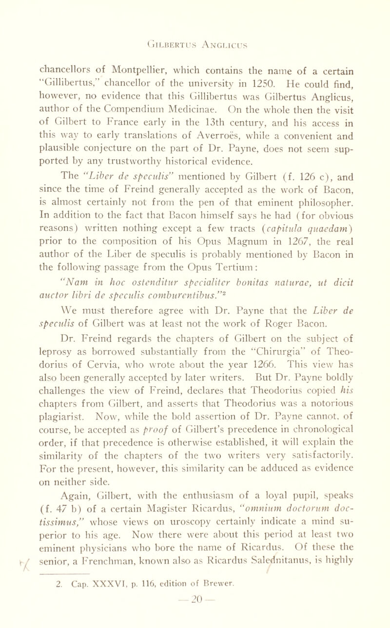 chancellors of Montpellier, which contains the name of a certain “Gillibertus, chancellor of the university in 1250. He could find, however, no evidence that this Gillibertus was Gilbertus Anglicus, author of the Compendium Medicinae. On the whole then the visit of Gilbert to France early in the 13th century, and his access in this way to early translations of Averroes, while a convenient and plausible conjecture on the part of Dr. Payne, does not seem sup¬ ported by any trustworthy historical evidence. The “Liber de spcculis” mentioned by Gilbert (f. 126 c), and since the time of Freind generally accepted as the work of Bacon, is almost certainly not from the pen of that eminent philosopher. In addition to the fact that Bacon himself says he had (for obvious reasons) written nothing except a few tracts (capituia quaedam) prior to the composition of his Opus Magnum in 1267, the real author of the Liber de speculis is probably mentioned by Bacon in the following passage from the Opus Tertium: “Nam in hoc ostenditur spccialitcr bonitas naturae, ut dicit auctor libri de speculis comburontibus.”2 We must therefore agree with Dr. Payne that the Liber de speculis of Gilbert was at least not the work of Roger Bacon. Dr. Freind regards the chapters of Gilbert on the subject of leprosy as borrowed substantially from the ‘‘Chirurgia” of Theo- dorius of Cervia, who wrote about the year 1266. This view has also been generally accepted by later writers. But Dr. Payne boldly challenges the view of Freind, declares that Theodorius copied his chapters from Gilbert, and asserts that Theodorius was a notorious plagiarist. Now, while the bold assertion of Dr. Payne cannot, of course, be accepted as proof of Gilbert’s precedence in chronological order, if that precedence is otherwise established, it will explain the similarity of the chapters of the two writers very satisfactorily. For the present, however, this similarity can be adduced as evidence on neither side. Again, Gilbert, with the enthusiasm of a loyal pupil, speaks (f. 47 b) of a certain Magister Ricardus, “omnium doctorum doc- tissimus,” whose views on uroscopy certainly indicate a mind su¬ perior to his age. Now there were about this period at least two eminent physicians who bore the name of Ricardus. Of these the \ I senior, a Frenchman, known also as Ricardus Salednitanus, is highly 2. Cap. XXXVI, p. 116, edition of Brewer.