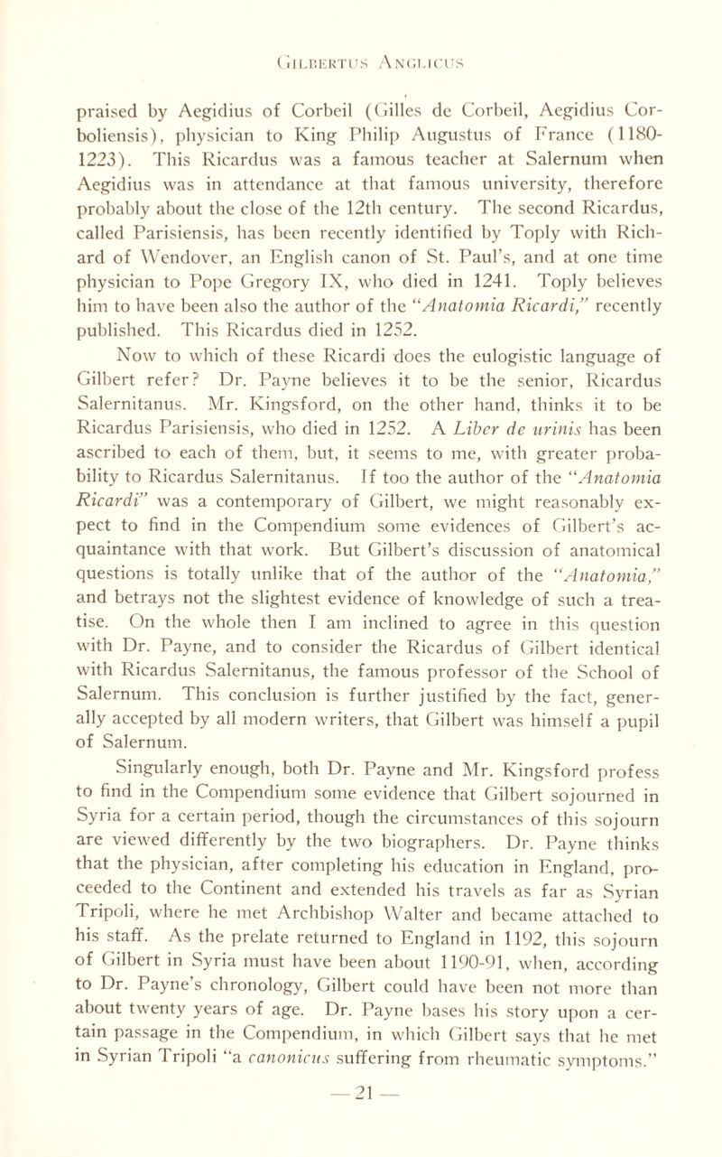 praised by Aegidius of Corbeil ((biles de Corbeil, Aegidius Cor- boliensis), physician to King Philip Augustus of France (1180- 1223). This Ricardus was a famous teacher at Salernum when Aegidius was in attendance at that famous university, therefore probably about the close of the 12th century. The second Ricardus, called Parisiensis, has been recently identified by Toply with Rich¬ ard of Wendover, an English canon of St. Paul’s, and at one time physician to Pope Gregory IX, who died in 1241. Toply believes him to have been also the author of the “Anatomia Ricardi,” recently published. This Ricardus died in 1252. Now to which of these Ricardi does the eulogistic language of Gilbert refer? Dr. Payne believes it to be the senior, Ricardus Salernitanus. Mr. Kingsford, on the other hand, thinks it to be Ricardus Parisiensis, who died in 1252. A Liber dc urinis has been ascribed to each of them, but, it seems to me, with greater proba¬ bility to Ricardus Salernitanus. If too the author of the “Anatomia Ricardi” was a contemporary of Gilbert, we might reasonably ex¬ pect to find in the Compendium some evidences of Gilbert’s ac¬ quaintance with that work. But Gilbert’s discussion of anatomical questions is totally unlike that of the author of the “Anatomia,” and betrays not the slightest evidence of knowledge of such a trea¬ tise. On the whole then I am inclined to agree in this question with Dr. Payne, and to consider the Ricardus of Gilbert identical with Ricardus Salernitanus, the famous professor of the School of Salernum. This conclusion is further justified by the fact, gener¬ ally accepted by all modern writers, that Gilbert was himself a pupil of Salernum. Singularly enough, both Dr. Payne and Mr. Kingsford profess to find in the Compendium some evidence that Gilbert sojourned in Syria for a certain period, though the circumstances of this sojourn are viewed differently by the two biographers. Dr. Payne thinks that the physician, after completing his education in England, pro¬ ceeded to the Continent and extended his travels as far as Syrian Tripoli, where he met Archbishop Walter and became attached to his staff. As the prelate returned to England in 1192, this sojourn of Gilbert in Syria must have been about 1190-91, when, according to Dr. Payne’s chronology, Gilbert could have been not more than about twenty years of age. Dr. Payne bases his story upon a cer¬ tain passage in the Compendium, in which Gilbert says that he met in Syrian Tripoli “a canonicus suffering from rheumatic symptoms.”