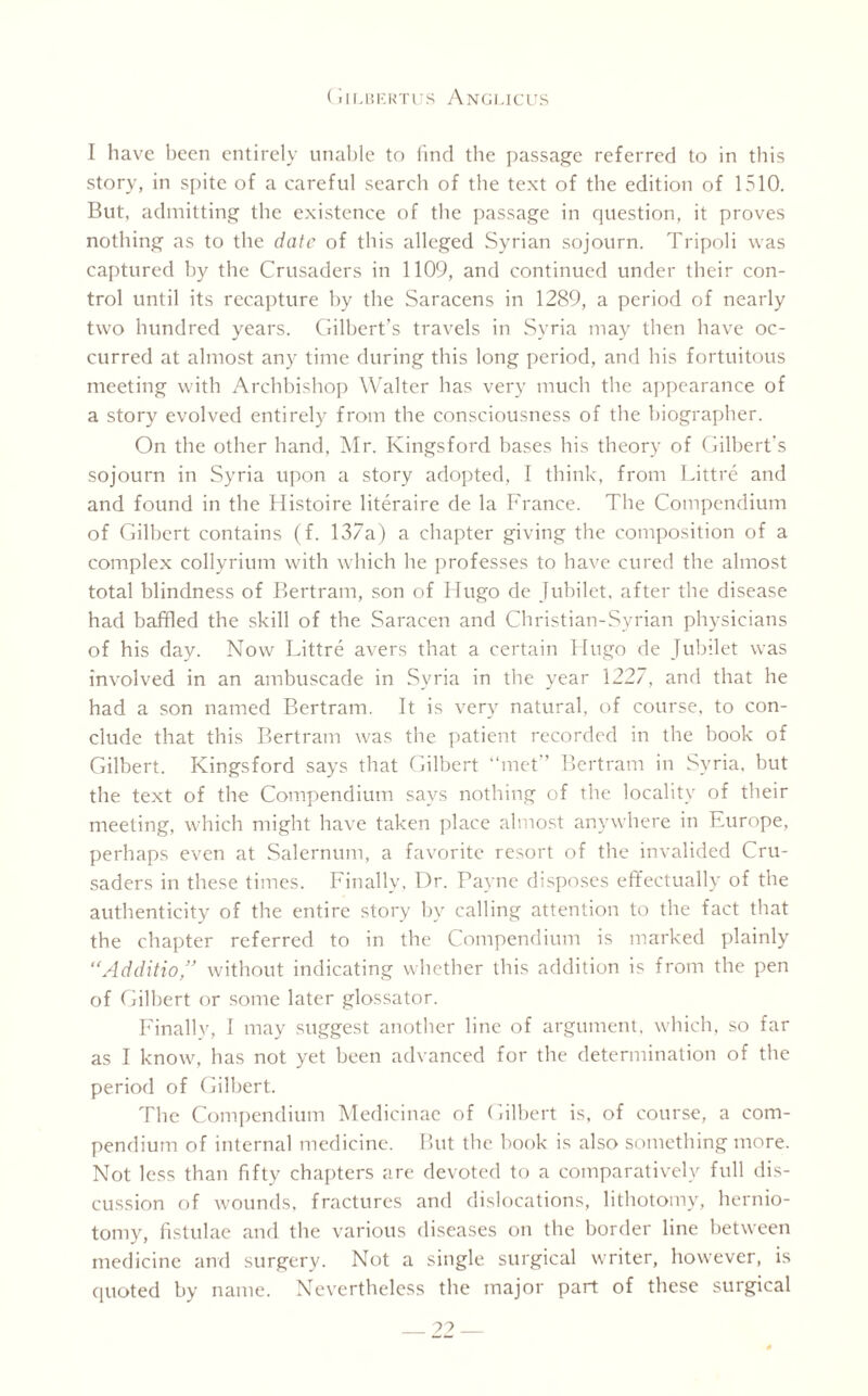 I have been entirely unable to find the passage referred to in this story, in spite of a careful search of the text of the edition of 1510. But, admitting the existence of the passage in question, it proves nothing as to the date of this alleged Syrian sojourn. Tripoli was captured by the Crusaders in 1109, and continued under their con¬ trol until its recapture by the Saracens in 1289, a period of nearly two hundred years. Gilbert’s travels in Syria may then have oc¬ curred at almost any time during this long period, and his fortuitous meeting with Archbishop Walter has very much the appearance of a story evolved entirely from the consciousness of the biographer. On the other hand, Mr. Kingsford bases his theory of Gilbert's sojourn in Syria upon a story adopted, I think, from Littre and and found in the Histoire literaire de la France. The Compendium of Gilbert contains (f. 137a) a chapter giving the composition of a complex collyrium with which he professes to have cured the almost total blindness of Bertram, son of Hugo de Jubilet, after the disease had baffled the skill of the Saracen and Christian-Syrian physicians of his day. Now Littre avers that a certain Hugo de Jubilet was involved in an ambuscade in Syria in the year 1227, and that he had a son named Bertram. It is very natural, of course, to con¬ clude that this Bertram was the patient recorded in the hook of Gilbert. Kingsford says that Gilbert “met” Bertram in Syria, hut the text of the Compendium says nothing of the locality of their meeting, which might have taken place almost anywhere in Europe, perhaps even at Salernum, a favorite resort of the invalided Cru¬ saders in these times. Finally, Dr. Payne disposes effectually of the authenticity of the entire story by calling attention to the fact that the chapter referred to in the Compendium is marked plainly “Additio without indicating whether this addition is from the pen of Gilbert or some later glossator. Finally, I may suggest another line of argument, which, so far as I know, has not yet been advanced for the determination of the period of Gilbert. The Compendium Medicinae of Gilbert is, of course, a com¬ pendium of internal medicine. But the hook is also something more. Not less than fifty chapters are devoted to a comparatively full dis¬ cussion of wounds, fractures and dislocations, lithotomy, hernio¬ tomy, fistulae and the various diseases on the border line between medicine and surgery. Not a single surgical writer, however, is quoted by name. Nevertheless the major part of these surgical _??_