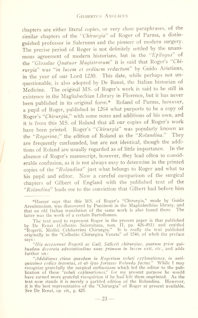 chapters are either literal copies, or very close paraphrases, of the similar chapters of the Chivuvgia of Roger of 1 arma, a distin¬ guished professor in Salernum and the pioneer of modern surgery. The precise period of Roger is not definitely settled by the unani¬ mous agreement of modern historians, but in the Epilog us of the “Glosulae Quatuor Magistrorum” it is said that Roger’s “Chi- rurgia” was “in hiccin ct ordincm redaction by Guido Arietinus, in the year of our Lord 1230. This date, while perhaps not un¬ questionable, is also adopted by De Renzi, the Italian historian of Medicine. The original MS. of Roger’s work is said to be still in existence in the Magliabechian Library in Florence, but it has never been published in its original form.* Roland of Parma, however, a pupil of Roger, published in 1264 what purports to be a copy of Roger’s “Chirurgia,” with some notes and additions of his own, and it is from this MS. of Roland that all our copies of Roger’s work have been printed. Roger's “Chirurgia was popularly known as the “Rogerinathe edition of Roland as the “Rolandina.” They are frequently confounded, but are not identical, though the addi¬ tions of Roland are usually regarded as of little importance. In the absence of Roger’s manuscript, however, they lead often to consid¬ erable confusion, as it is not always easy to determine in the printed copies of the “Rolandina” just what belongs to Roger and what to his pupil and editor. Now a careful comparison of the surgical chapters of Gilbert of England with the published text of the “Rolandina” leads me to the conviction that Gilbert had before him *Haeser says that this MS. of Roger’s “Chirurgia,” made by Guido Arenitensium, was discovered by Puccinoti in the Magliabechian library, and that an old Italian translation of the same work is also found there. The latter was the work of a certain Bartollomeo. The text used to represent Roger in the present paper is that published by De Renzi (Collectio Salernitana, tom. II, pp. 426-493) and entitled “Rogerii, Medici Celeberrimi Chirurgia.” It is really the text published originally in the “Collectio Chirurgica Veneta” of 1546, of whch the preface says: “His acceserunt Rogerii ac Guil. Saliceti chirurgiae, quorum prior qui- busdam dccorata adnotationibus nunc primum in lucent exit, etc., and adds further on: “Addidimus etiam quasdam in Rogerium veluti explanationes, in anti- quissimo codice invenlas, et ab ipso fortasse Rolando factas.” While I may recognize gratefully the surgical enthusiasm which led the editor to the pub¬ lication of these “veluti explanationes’’ for my present purpose he would have earned more grateful recognition if he had left them unprinted. As the text now stands it is merely a garbled edition of the Rolandina. However, it is the best representative of the “Chirurgia” of Roger at present available. See De Renzi, op. cit., p. 425.