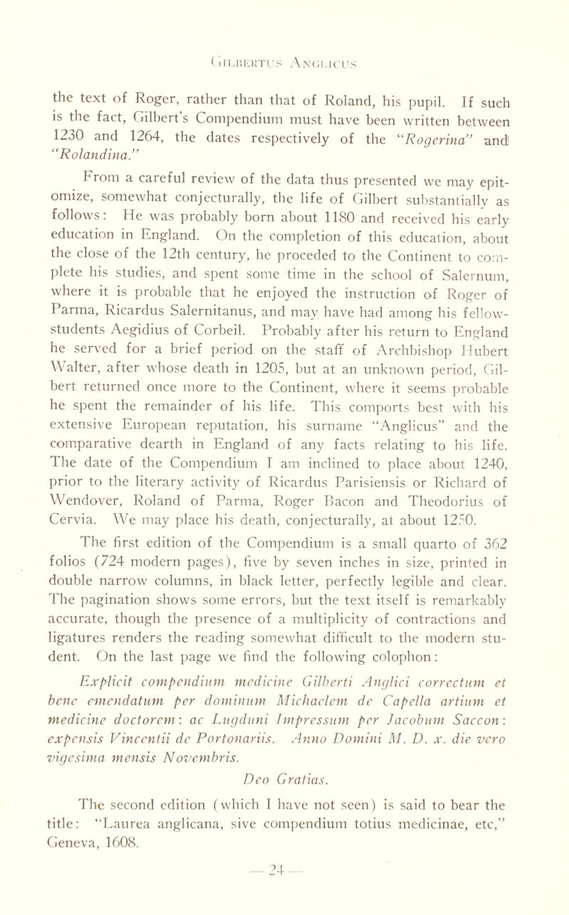 the text of Roger, rather than that of Roland, his pupil. If such is the fact, Gilbert’s Compendium must have been written between 1230 and 1264, the dates respectively of the Rogcrina” and! “Rolandina.” brom a careful review of the data thus presented we may epit¬ omize, somewhat conjecturally, the life of Gilbert substantially as follows: He was probably born about 1180 and received his early education in England. On the completion of this education, about the close of the 12th century, he preceded to the Continent to com¬ plete his studies, and spent some time in the school of Salernum, where it is probable that he enjoyed the instruction of Roger of Parma, Ricardus Salernitanus, and may have had among his fellow- students Aegidius of Corbeil. Probably after his return to England he served for a brief period on the staff of Archbishop Hubert Walter, after whose death in 1203, but at an unknown period, Gil¬ bert returned once more to the Continent, where it seems probable he spent the remainder of his life. This comports best with his extensive European reputation, his surname “Anglicus” and the comparative dearth in England of any facts relating to his life. 1 he date of the Compendium I am inclined to place about 1240, prior to the literary activity of Ricardus Parisiensis or Richard of Wendover, Roland of Parma, Roger P>acon and Theodorius of Cervia. We may place his death, conjecturally, at about 1230. The first edition of the Compendium is a small quarto of 362 folios (724 modern pages), five by seven inches in size, printed in double narrow columns, in black letter, perfectly legible and clear. The pagination shows some errors, but the text itself is remarkably accurate, though the presence of a multiplicity of contractions and ligatures renders the reading somewhat difficult to the modern stu¬ dent. On the last page we find the following colophon: Explicit compendium medicine Gilberti Anglici correctum et bene emendatum per dominion Micliaelcm de Capella artium et medicine doctorcm: ac Lugduni Impression per Jacobum Saccon: expensis Vincentii de Portonariis. Anno Domini M. D. x. die vero vigesima mensis Novembris. Deo Gratios. The second edition (which I have not seen) is said to bear the title: “Laurea anglicana, sive compendium totius medicinae, etc,” Geneva, 1608.