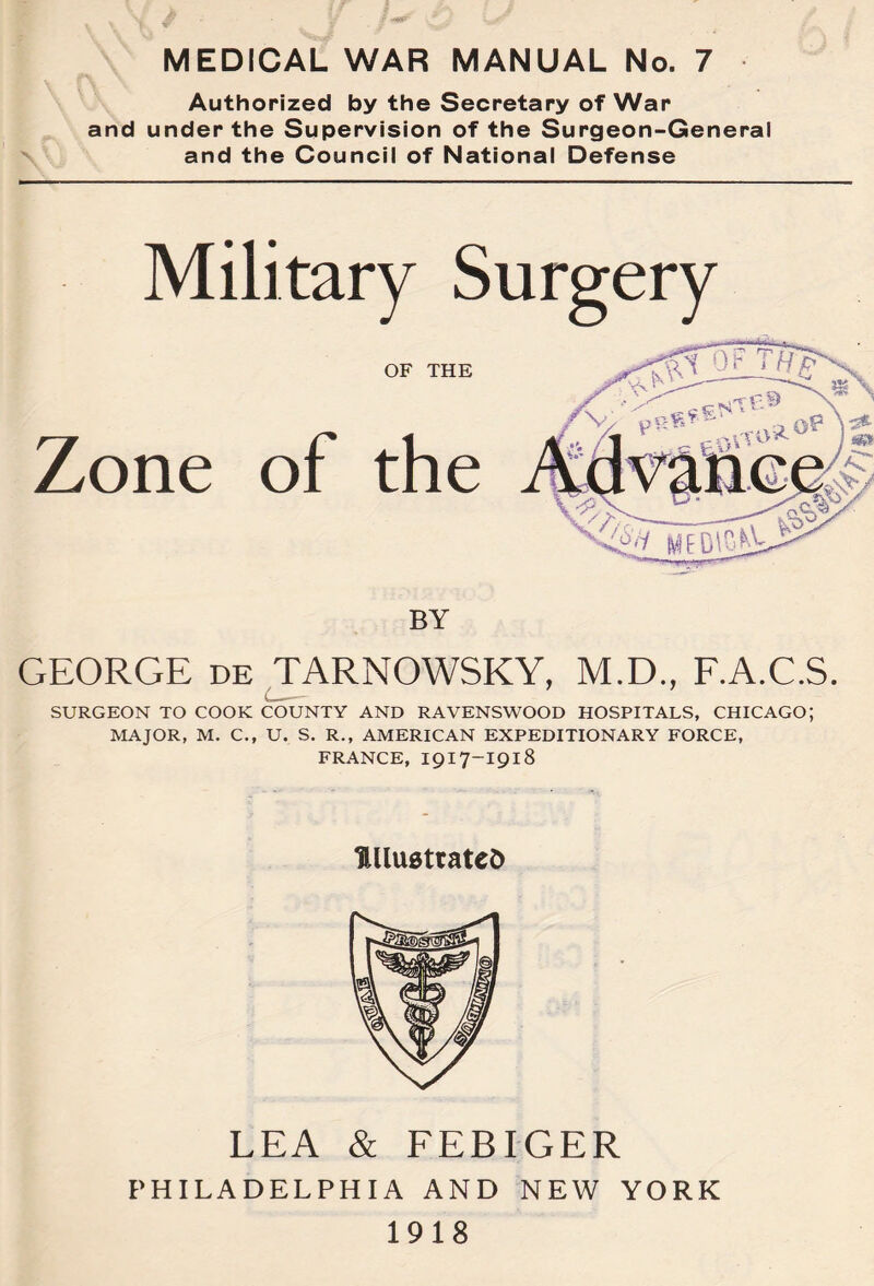 MEDICAL WAR MANUAL No. 7 Authorized by the Secretary of War and under the Supervision of the Surgeon-General and the Council of National Defense Military Surgery OF THE Zone of the BY GEORGE de TARNOWSKY, M.D., F.A.C.S. SURGEON TO COOK COUNTY AND RAVENSWOOD HOSPITALS, CHICAGO; MAJOR, M. C., U. S. R., AMERICAN EXPEDITIONARY FORCE, FRANCE, I917-I918 UllustratcD LEA & FEBIGER PHILADELPHIA AND NEW YORK 1918