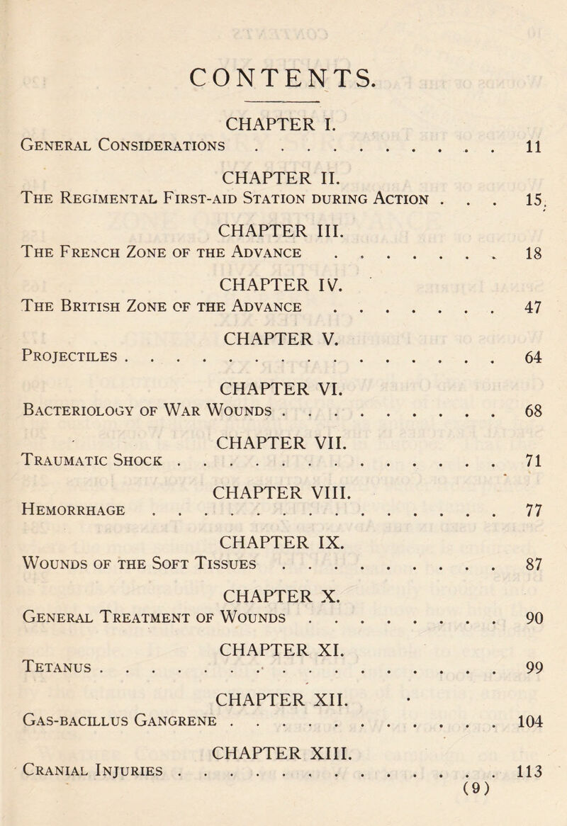 CONTENTS CHAPTER I. General Considerations.. n CHAPTER II. The Regimental First-aid Station during Action . . . 15. CHAPTER III. The French Zone of the Advance.18 CHAPTER IV. The British Zone of the Advance.47 CHAPTER V. Projectiles.64 CHAPTER VI. Bacteriology of War Wounds.68 CHAPTER VII. Traumatic Shock.71 CHAPTER VIII. Hemorrhage.77 CHAPTER IX. Wounds of the Soft Tissues.87 CHAPTER X. General Treatment of Wounds.90 CHAPTER XI. Tetanus. 99 CHAPTER XII. Gas-bacillus Gangrene.104 CHAPTER XIII. Cranial Injuries. 113