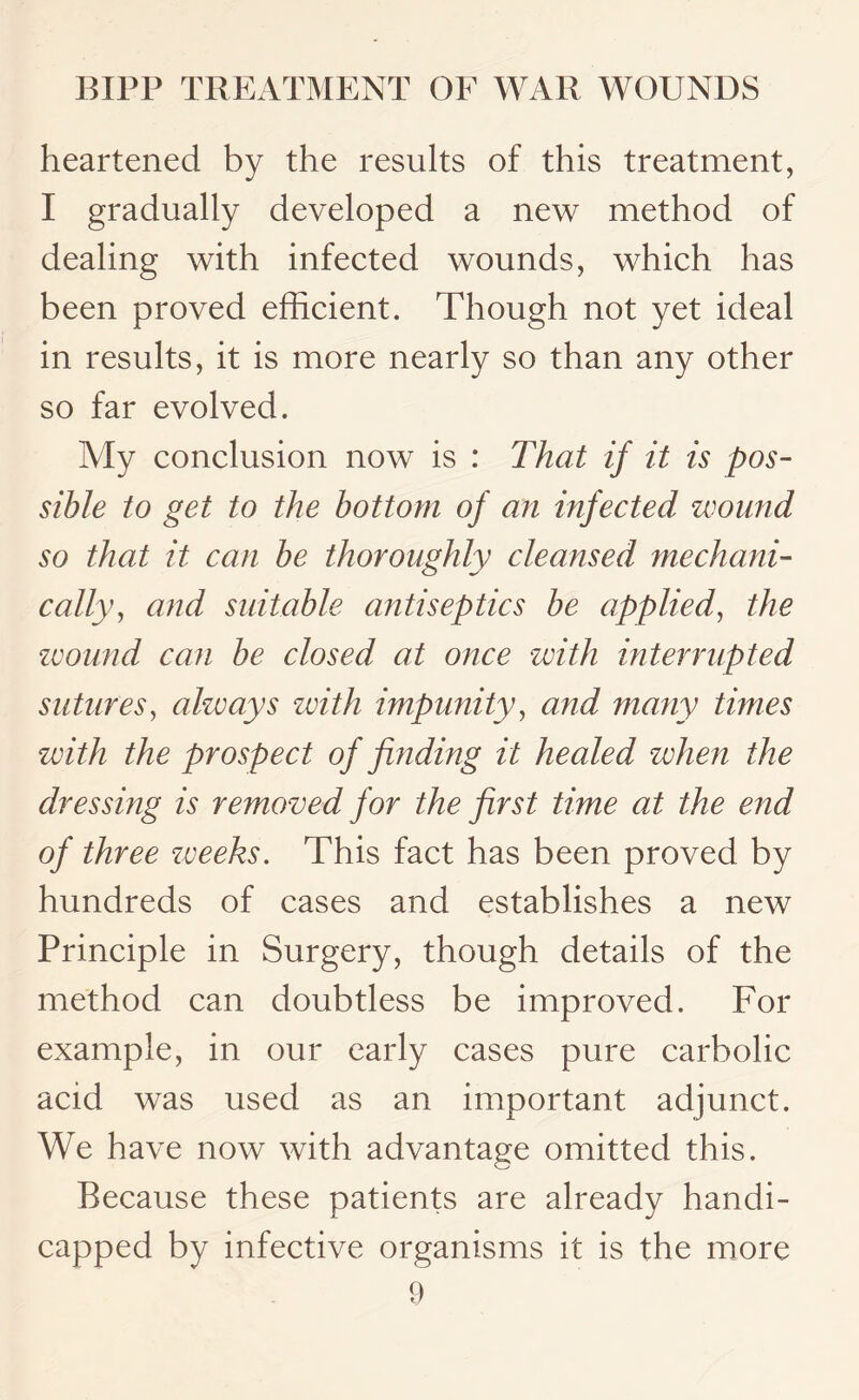 heartened by the results of this treatment, I gradually developed a new method of dealing with infected wounds, which has been proved efficient. Though not yet ideal in results, it is more nearly so than any other so far evolved. My conclusion now is : That if it is pos¬ sible to get to the bottom of an infected wound so that it can be thoroughly cleansed mechani¬ cally, and suitable antiseptics be applied, the wound can be closed at once with interrupted sutures, always zvitli impunity, and many times with the prospect of finding it healed when the dressing is removed for the first time at the end of three zveeks. This fact has been proved by hundreds of cases and establishes a new Principle in Surgery, though details of the method can doubtless be improved. For example, in our early cases pure carbolic acid was used as an important adjunct. We have now with advantage omitted this. Because these patients are already handi¬ capped by infective organisms it is the more