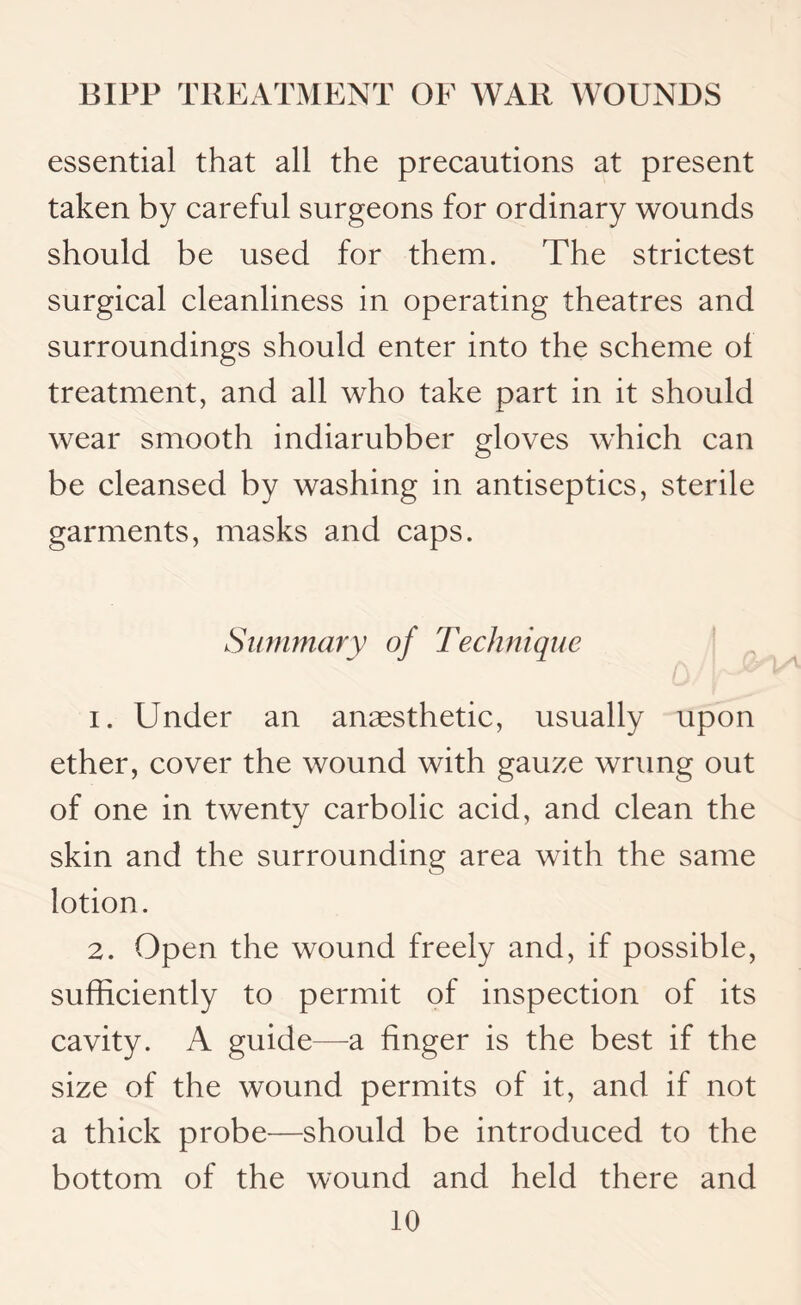 essential that all the precautions at present taken by careful surgeons for ordinary wounds should be used for them. The strictest surgical cleanliness in operating theatres and surroundings should enter into the scheme of treatment, and all who take part in it should wear smooth indiarubber gloves which can be cleansed by washing in antiseptics, sterile garments, masks and caps. Summary of Technique 1. Under an anaesthetic, usually upon ether, cover the wound with gauze wrung out of one in twenty carbolic acid, and clean the skin and the surrounding area with the same lotion. 2. Open the wound freely and, if possible, sufficiently to permit of inspection of its cavity. A guide—a finger is the best if the size of the wound permits of it, and if not a thick probe—should be introduced to the bottom of the wound and held there and