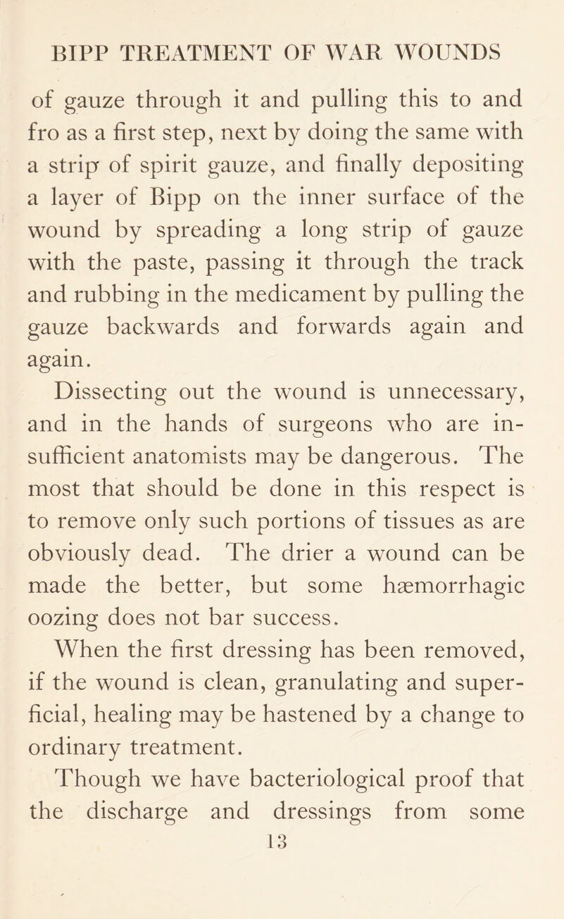 of gauze through it and pulling this to and fro as a first step, next by doing the same with a strip of spirit gauze, and finally depositing a layer of Bipp on the inner surface of the wound by spreading a long strip of gauze with the paste, passing it through the track and rubbing in the medicament by pulling the gauze backwards and forwards again and again. Dissecting out the wound is unnecessary, and in the hands of surgeons who are in¬ sufficient anatomists may be dangerous. The most that should be done in this respect is to remove only such portions of tissues as are obviously dead. The drier a wound can be made the better, but some haemorrhagic oozing does not bar success. When the first dressing has been removed, if the wound is clean, granulating and super¬ ficial, healing may be hastened by a change to ordinary treatment. Though we have bacteriological proof that the discharge and dressings from some