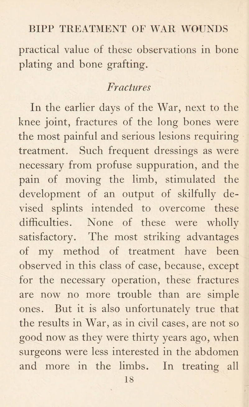 practical value of these observations in bone plating and bone grafting. Fractures In the earlier days of the War, next to the knee joint, fractures of the long bones were the most painful and serious lesions requiring treatment. Such frequent dressings as were necessary from profuse suppuration, and the pain of moving the limb, stimulated the development of an output of skilfully de¬ vised splints intended to overcome these difficulties. None of these were wholly satisfactory. The most striking advantages of my method of treatment have been observed in this class of case, because, except for the necessary operation, these fractures are now no more trouble than are simple ones. But it is also unfortunately true that the results in War, as in civil cases, are not so good now as they were thirty years ago, when surgeons were less interested in the abdomen and more in the limbs. In treating all