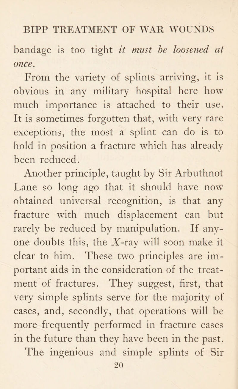 bandage is too tight it must be loosened at once. From the variety of splints arriving, it is obvious in any military hospital here how much importance is attached to their use. It is sometimes forgotten that, with very rare exceptions, the most a splint can do is to hold in position a fracture which has already been reduced. Another principle, taught by Sir Arbuthnot Lane so long ago that it should have now obtained universal recognition, is that any fracture with much displacement can but rarely be reduced by manipulation. If any¬ one doubts this, the X-ray will soon make it clear to him. These two principles are im¬ portant aids in the consideration of the treat¬ ment of fractures. They suggest, first, that very simple splints serve for the majority of cases, and, secondly, that operations will be more frequently performed in fracture cases in the future than they have been in the past. The ingenious and simple splints of Sir