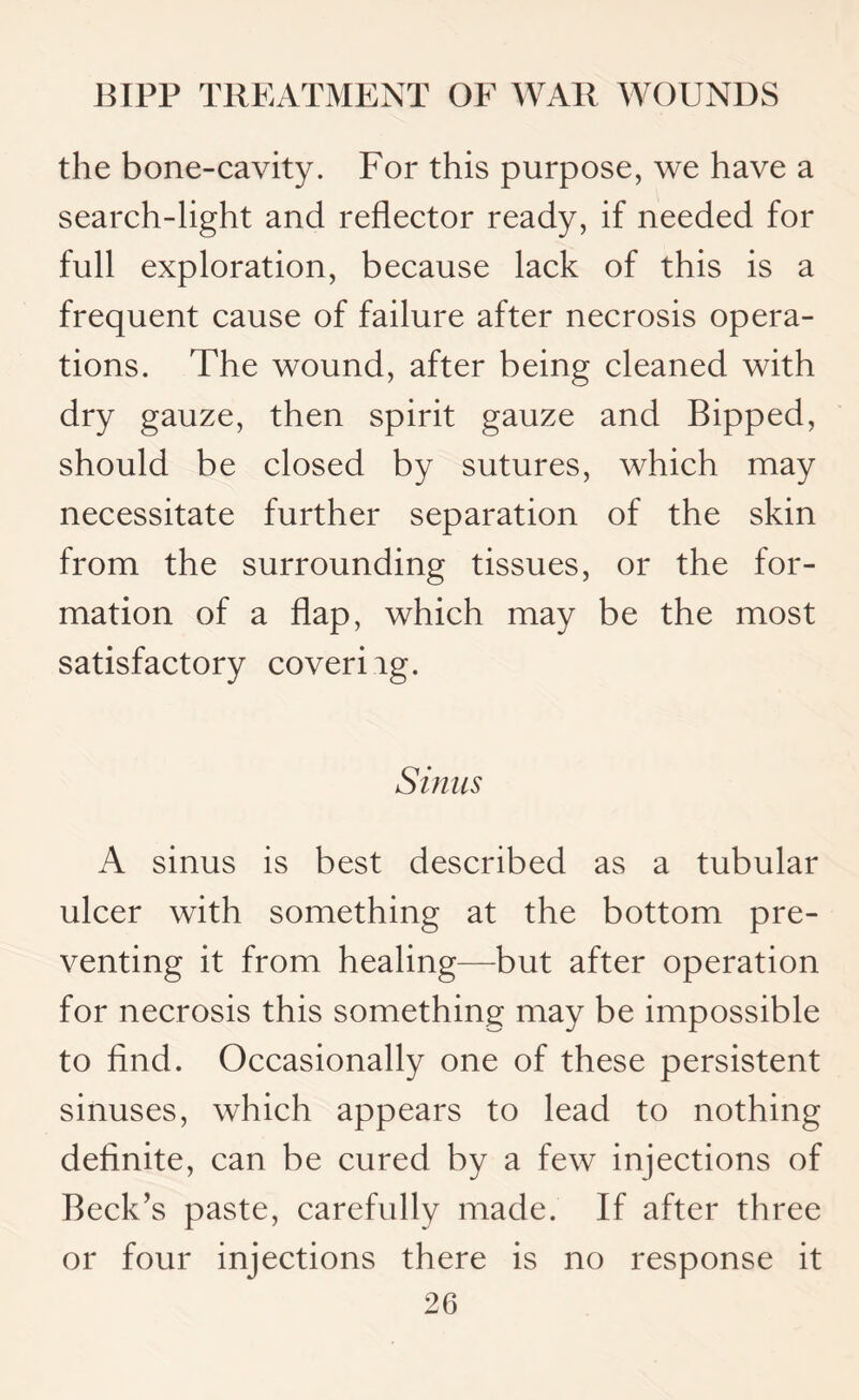 the bone-cavity. For this purpose, we have a search-light and reflector ready, if needed for full exploration, because lack of this is a frequent cause of failure after necrosis opera¬ tions. The wound, after being cleaned with dry gauze, then spirit gauze and Bipped, should be closed by sutures, which may necessitate further separation of the skin from the surrounding tissues, or the for¬ mation of a flap, which may be the most satisfactory coveriig. Sinus A sinus is best described as a tubular ulcer with something at the bottom pre¬ venting it from healing—but after operation for necrosis this something may be impossible to find. Occasionally one of these persistent sinuses, which appears to lead to nothing definite, can be cured by a few injections of Beck’s paste, carefully made. If after three or four injections there is no response it