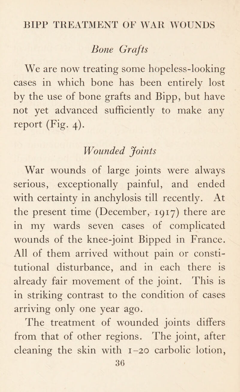 Bone Grafts We are now treating some hopeless-looking cases in which bone has been entirely lost by the use of bone grafts and Bipp, but have not yet advanced sufficiently to make any report (Fig. 4). Wounded Joints War wounds of large joints were always serious, exceptionally painful, and ended with certainty in anchylosis till recently. At the present time (December, 1917) there are in my wards seven cases of complicated wounds of the knee-joint Bipped in France. All of them arrived without pain or consti¬ tutional disturbance, and in each there is already fair movement of the joint. This is in striking contrast to the condition of cases arriving only one year ago. The treatment of wounded joints differs from that of other regions. The joint, after cleaning the skin with 1-20 carbolic lotion,