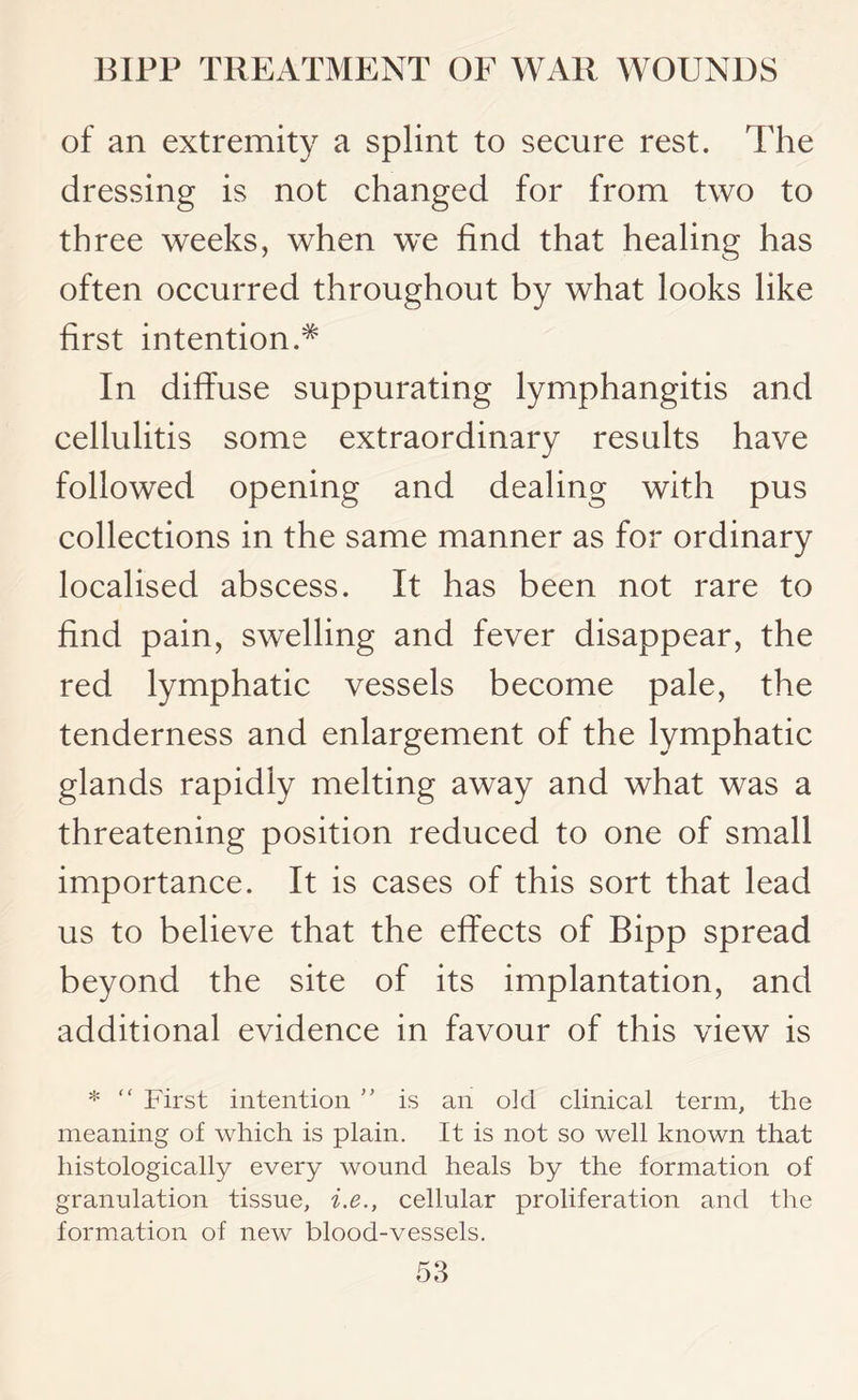 of an extremity a splint to secure rest. The dressing is not changed for from two to three weeks, when we find that healing has often occurred throughout by what looks like first intention.^ In diffuse suppurating lymphangitis and cellulitis some extraordinary results have followed opening and dealing with pus collections in the same manner as for ordinary localised abscess. It has been not rare to find pain, swelling and fever disappear, the red lymphatic vessels become pale, the tenderness and enlargement of the lymphatic glands rapidly melting away and what was a threatening position reduced to one of small importance. It is cases of this sort that lead us to believe that the effects of Bipp spread beyond the site of its implantation, and additional evidence in favour of this view is * “ First intention ” is an old clinical term, the meaning of which is plain. It is not so well known that histologically every wound heals by the formation of granulation tissue, i.e., cellular proliferation and the formation of new blood-vessels.