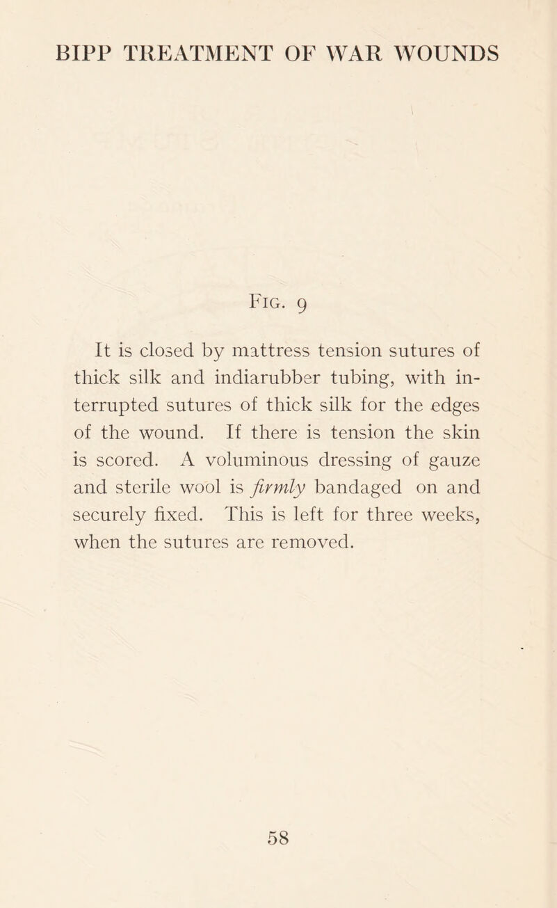 Fig. 9 It is closed by mattress tension sutures of thick silk and indiarubber tubing, with in¬ terrupted sutures of thick silk for the edges of the wound. If there is tension the skin is scored. A voluminous dressing of gauze and sterile wool is firmly bandaged on and securely fixed. This is left for three weeks, when the sutures are removed.