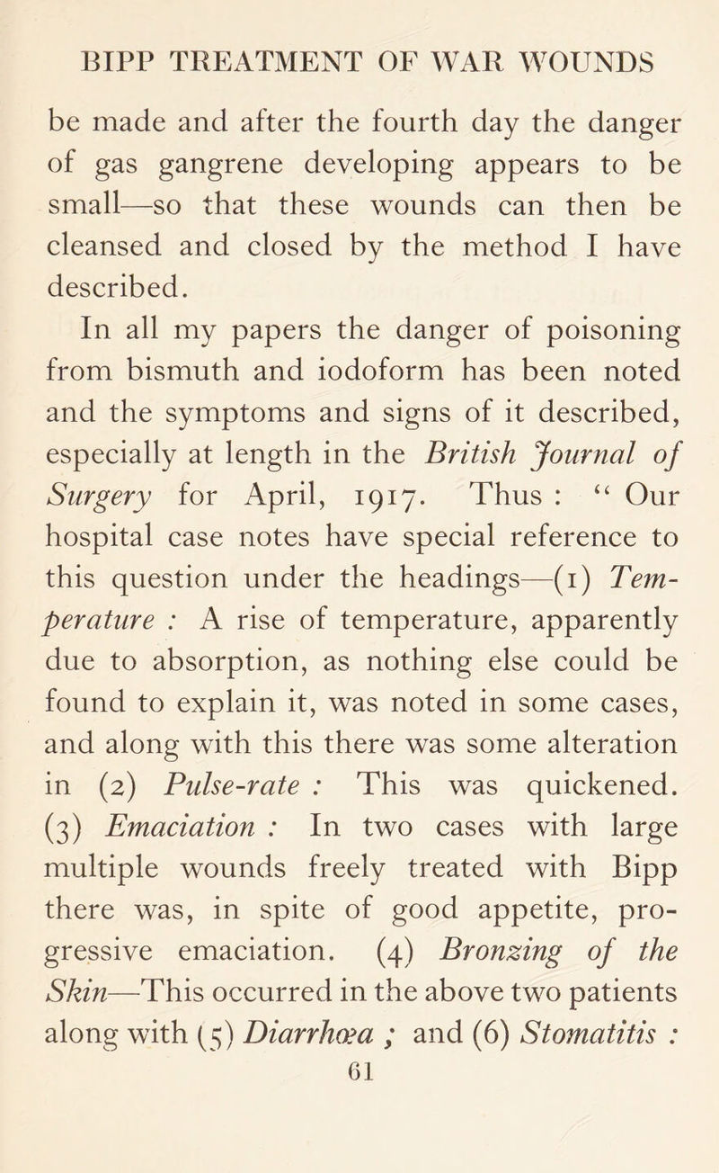 be made and after the fourth day the danger of gas gangrene developing appears to be small—so that these wounds can then be cleansed and closed by the method I have described. In all my papers the danger of poisoning from bismuth and iodoform has been noted and the symptoms and signs of it described, especially at length in the British Journal of Surgery for April, 1917. Thus : “ Our hospital case notes have special reference to this question under the headings—(1) Tem¬ perature : A rise of temperature, apparently due to absorption, as nothing else could be found to explain it, was noted in some cases, and along with this there was some alteration in (2) Pulse-rate : This was quickened. (3) Emaciation : In two cases with large multiple wounds freely treated with Bipp there was, in spite of good appetite, pro¬ gressive emaciation. (4) Bronzing of the Skin—This occurred in the above two patients along with (5) Diarrhoea ; and (6) Stomatitis :