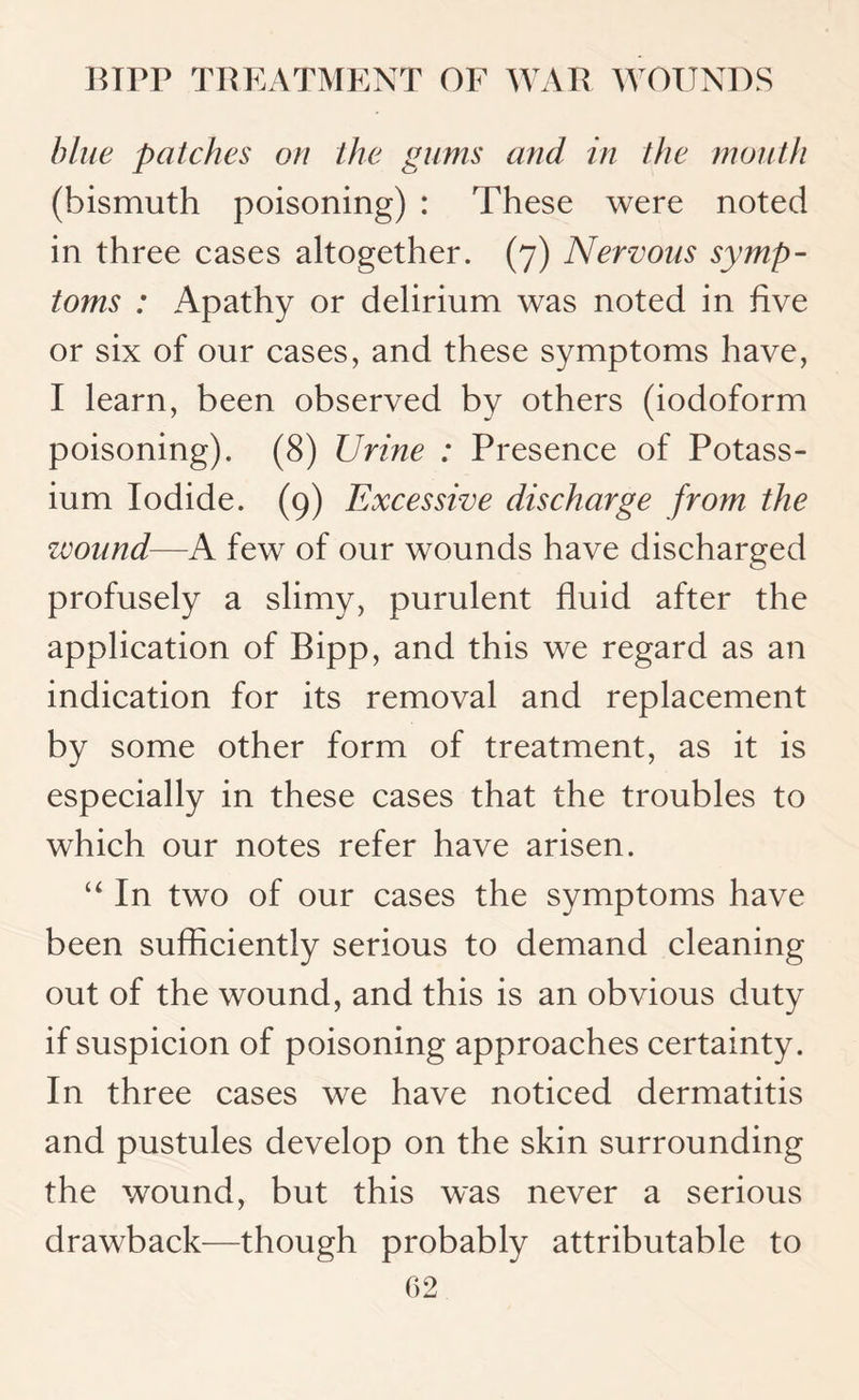 blue patches on the gums and in the mouth (bismuth poisoning) : These were noted in three cases altogether. (7) Nervous symp¬ toms : Apathy or delirium was noted in five or six of our cases, and these symptoms have, I learn, been observed by others (iodoform poisoning). (8) Urine : Presence of Potass¬ ium Iodide. (9) Excessive discharge from the wound—A few of our wounds have discharged profusely a slimy, purulent fluid after the application of Bipp, and this we regard as an indication for its removal and replacement by some other form of treatment, as it is especially in these cases that the troubles to which our notes refer have arisen. “ In two of our cases the symptoms have been sufficiently serious to demand cleaning out of the wound, and this is an obvious duty if suspicion of poisoning approaches certainty. In three cases we have noticed dermatitis and pustules develop on the skin surrounding the wound, but this was never a serious drawback—though probably attributable to