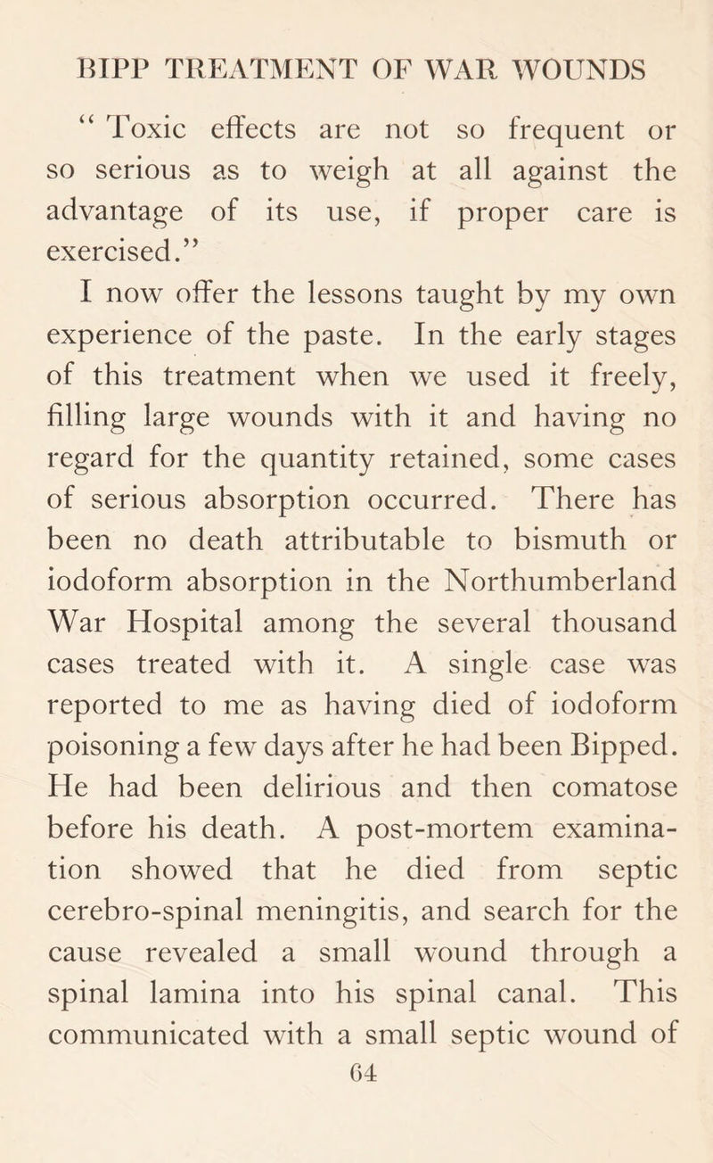 Toxic effects are not so frequent or so serious as to weigh at all against the advantage of its use, if proper care is exercised.’ ’ I now offer the lessons taught by my own experience of the paste. In the early stages of this treatment when we used it freely, filling large wounds with it and having no regard for the quantity retained, some cases of serious absorption occurred. There has been no death attributable to bismuth or iodoform absorption in the Northumberland War Hospital among the several thousand cases treated with it. A single case was reported to me as having died of iodoform poisoning a few days after he had been Bipped. He had been delirious and then comatose before his death. A post-mortem examina¬ tion showed that he died from septic cerebro-spinal meningitis, and search for the cause revealed a small wound through a spinal lamina into his spinal canal. This communicated with a small septic wound of