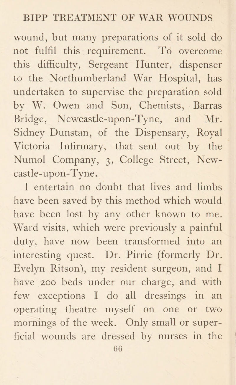 wound, but many preparations of it sold do not fulfil this requirement. To overcome this difficulty, Sergeant Hunter, dispenser to the Northumberland War Hospital, has undertaken to supervise the preparation sold by W. Owen and Son, Chemists, Barras Bridge, Newcastle-upon-Tyne, and Mr. Sidney Dunstan, of the Dispensary, Royal Victoria Infirmary, that sent out by the Numol Company, 3, College Street, New¬ castle-upon-Tyne. I entertain no doubt that lives and limbs have been saved by this method which would have been lost by any other known to me. Ward visits, which were previously a painful duty, have now been transformed into an interesting quest. Dr. Pirrie (formerly Dr. Evelyn Ritson), my resident surgeon, and I have 200 beds under our charge, and with few exceptions I do all dressings in an operating theatre myself on one or two mornings of the week. Only small or super¬ ficial wounds are dressed by nurses in the