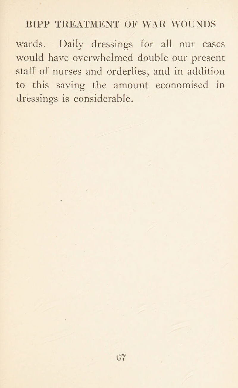 wards. Daily dressings for all our cases would have overwhelmed double our present staff of nurses and orderlies, and in addition to this saving the amount economised in dressings is considerable.
