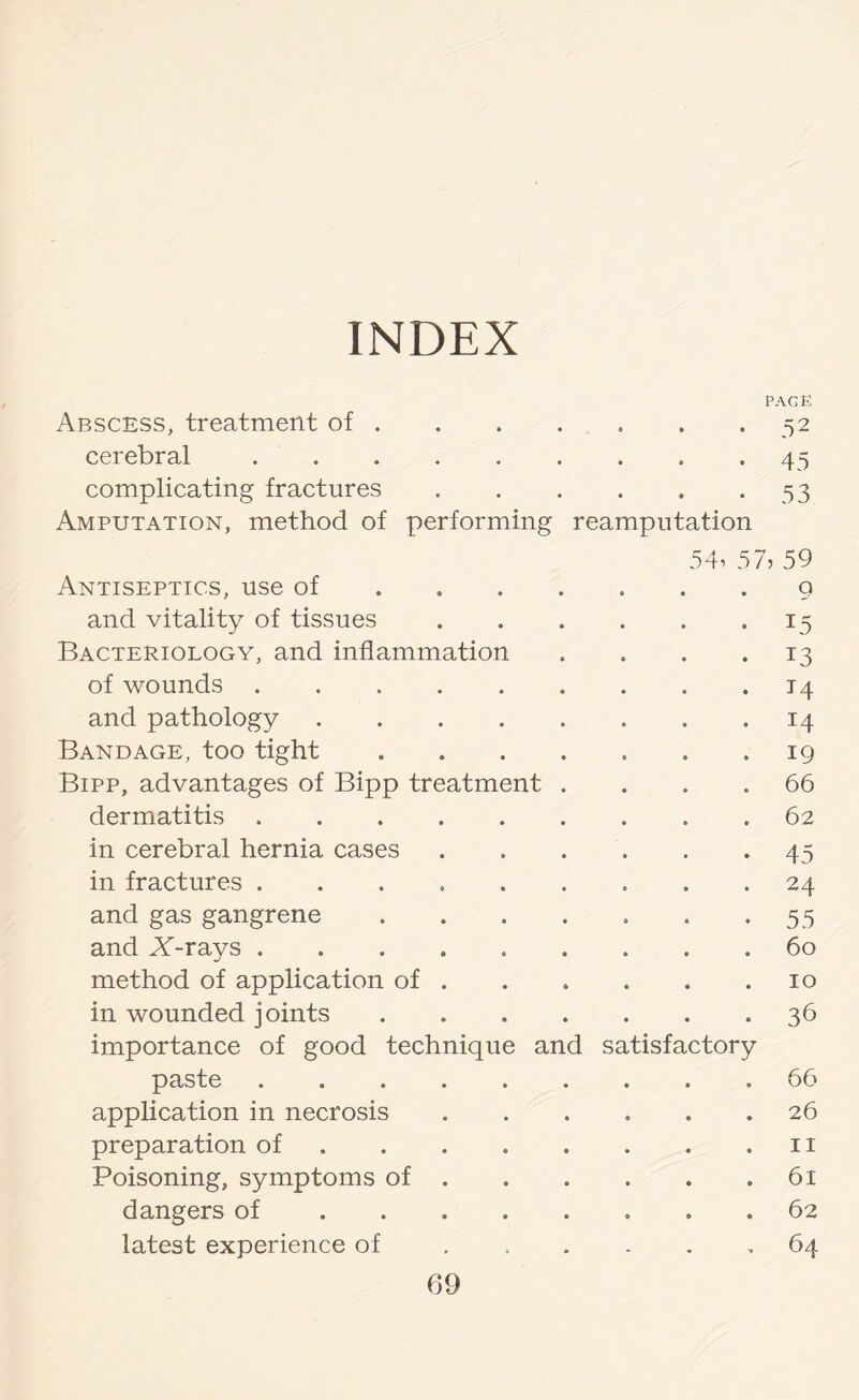 INDEX page Abscess, treatment of.52 cerebral.45 complicating fractures.53 Amputation, method of performing reamputation 54i 57, 59 Antiseptics, use of.g and vitality of tissues.15 Bacteriology, and inflammation .... 13 of wounds.14 and pathology.14 Bandage, too tight . . . . . . .19 Bipp, advantages of Bipp treatment .... 66 dermatitis.62 in cerebral hernia cases.45 in fractures ......... 24 and gas gangrene.55 and AT-rays ......... 60 method of application of . . . . . .10 in wounded joints.36 importance of good technique and satisfactory paste.66 application in necrosis.26 preparation of.11 Poisoning, symptoms of.61 dangers of.62 latest experience of 64