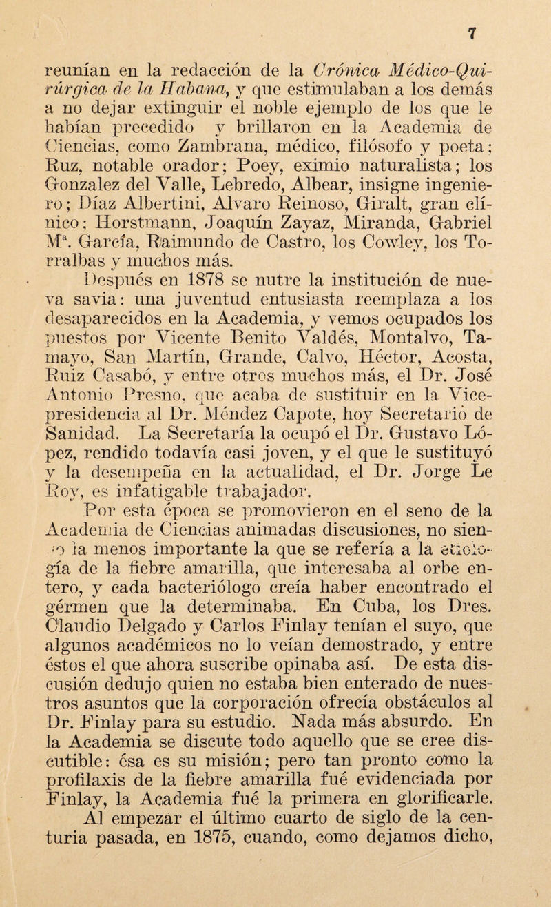 reunían en la redacción de la Crónica Médico-Qui¬ rúrgica de la Habana, y que estimulaban a los demás a no dejar extinguir el noble ejemplo de los que le habían precedido y brillaron en la Academia de Ciencias, como Zambrana, médico, filósofo y poeta; Ruz, notable orador; Poey, eximio naturalista; los González del Valle, Lebredo, Albear, insigne ingenie¬ ro ; Díaz Albertini, Alvaro Reinoso, Giralt, gran clí¬ nico; Horstmann, Joaquín Zayaz, Miranda, Gabriel M\ García, Raimundo de Castro, los Cowley, los To- rralbas y muchos más. «y Después en 1878 se nutre la institución de nue¬ va savia: una juventud entusiasta reemplaza a los desaparecidos en la Academia, y vemos ocupados los puestos por Vicente Benito Valdés, Montalvo, Ta- mayo, San Martín, Grande, Calvo, Héctor, Acosta, Ruiz Casabó, v entre otros muchos más, el Dr. José Antonio Fresno, que acaba de sustituir en la Vice¬ presidencia al Dr. Méndez Capote, hoy Secretario de Sanidad. La Secretaría la ocupó el Dr. Gustavo Ló¬ pez, rendido todavía casi joven, y el que le sustituyó y la desempeña en la actualidad, el Dr. Jorge Le Roy, es infatigable trabajador. Por esta época se promovieron en el seno de la Academia de Ciencias animadas discusiones, no sien¬ do la menos importante la que se refería a la etiolo¬ gía de la fiebre amarilla, que interesaba al orbe en¬ tero, y cada bacteriólogo creía haber encontrado el gérmen que la determinaba. En Cuba, los Dres. Claudio Delgado y Carlos Finlay tenían el suyo, que algunos académicos no lo veían demostrado, y entre éstos el que ahora suscribe opinaba así. De esta dis¬ cusión dedujo quien no estaba bien enterado de nues¬ tros asuntos que la corporación ofrecía obstáculos al Dr. Pinlay para su estudio. Nada más absurdo. En la Academia se discute todo aquello que se cree dis¬ cutible: ésa es su misión; pero tan pronto como la profilaxis de la fiebre amarilla fué evidenciada por Finlay, la Academia fué la primera en glorificarle. Al empezar el último cuarto de siglo de la cen¬ turia pasada, en 1875, cuando, como dejamos dicho,