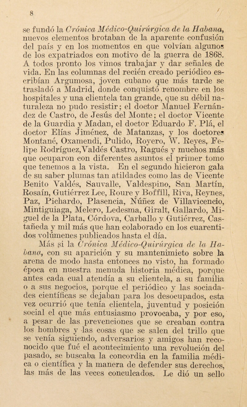 se fundó la Cromea Médico-Quirúrgica de la Habana, nuevos elementos brotaban de la aparente confusión del país y en los momentos en que volvían algunos de los expatriados con motivo de la guerra de 1868. A todos pronto los vimos trabajar y dar señales de vida. En las columnas del recién creado periódico es- cribían Argumosa, joven cubano que más tarde se trasladó a Madrid, donde conquistó renombre en los hospitales y una clientela tan grande, que su débil na¬ turaleza no pudo resistir; el doctor Manuel Fernán¬ dez de Castro, de Jesús del Monte; el doctor Vicente de la Guardia y Madan, el doctor Eduardo F. Plá, el doctor Elias Jiménez, de Matanzas, y los doctores Montané, Oxamendi, Pulido, Royero, W. Reyes, Fe¬ lipe Rodríguez,Valdés Castro, Ragués y muchos más que ocuparon con diferentes asuntos el primer tomo que tenemos a la vista. En el segundo hicieron gala de su saber plumas tan atildades como las de Vicente Benito Valdés, Sauvalle, Valdespino, San Martín, Rosaín, Gutiérrez Lee, Roure y Boffill, Riva, Reynes, Paz, Pichardo, Plasencia, Núñez de Villavicencío, Mintiguiaga, Melero, Ledesma, Giralt, Gallardo, Mi¬ guel de la Plata, Córdova, Carballo y Gutiérrez, Cas¬ tañeda y mil más que han colaborado en los cuarenti- dos volúmenes publicados hasta el día. Más si la Crónica Médico-Quirúrgica de la Ha¬ bana, con su aparición y su mantenimieto sobre la arena de modo hasta entonces no visto, ha formado época en nuestra menuda historia médica, porque antes cada cual atendía a su clientela, a su familia o a sus negocios, porque el periódico y las sociada- des científicas se dejaban para los desocupados, esta vez ocurrió que tenía clientela, juventud y posición social el que más entusiasmo provocaba, y por eso, a pesar de las prevenciones que se creaban contra los hombres y áas cosas que se salen del trillo que se venía siguiendo, adversarios y amigos han reco¬ nocido que fué el acontecimiento una revolución del pasado, se buscaba la concordia en la familia médi¬ ca o científica y la manera de defender sus derechos, ]as más de las veces conculcados. Le dio un sello