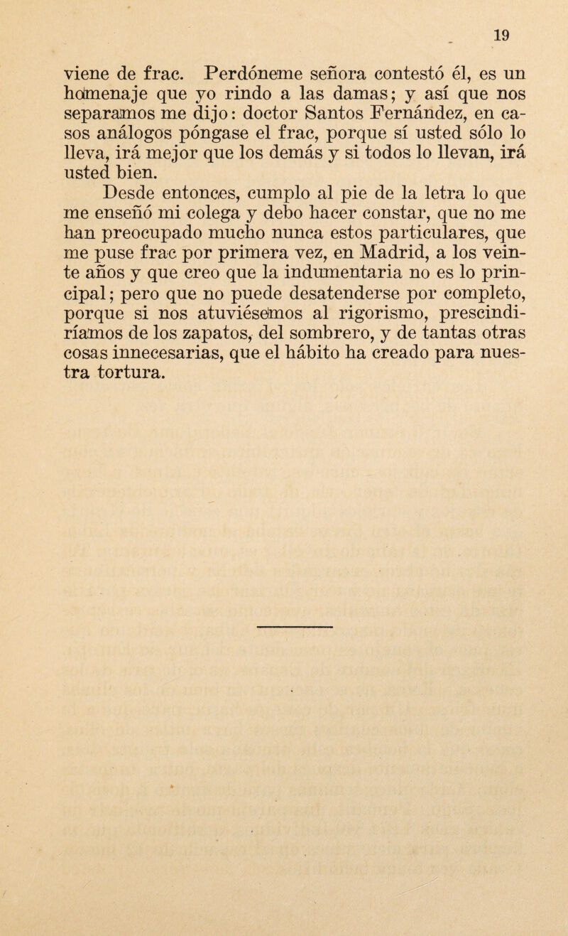 viene de frac. Perdóneme señora contestó él, es un hodnenaje que yo rindo a las damas; y así que nos separamos me dijo: doctor Santos Fernández, en ca¬ sos análogos póngase el frac, porque sí usted sólo lo lleva, irá mejor que los demás y si todos lo llevan, irá usted bien. Desde entonces, cumplo al pie de la letra lo que me enseñó mi colega y debo hacer constar, que no me han preocupado mucho nunca estos particulares, que me puse frac por primera vez, en Madrid, a los vein¬ te años y que creo que la indumentaria no es lo prin¬ cipal ; pero que no puede desatenderse por completo, porque si nos atuviésemos al rigorismo, prescindi¬ ríamos de los zapatos, del sombrero, y de tantas otras cosas innecesarias, que el hábito ha creado para nues¬ tra tortura.