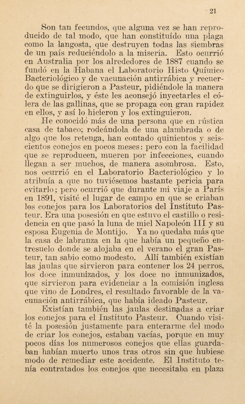 Son tan fecundos, que alguna vez se han repro¬ ducido de tal modo, que han constituido una plaga como la langosta, que destruyen todas las siembras de un país reduciéndolo a la miseria. Esto ocurrió en Australia por los alrededores de 1887 cuando se fundó en la Habana el Laboratorio Histo Químico Bacteriológico y de vacunación antirrábica y recuer¬ do que se dirigieron a Pasteur, pidiéndole la manera de extinguirlos, y éste les aconsejó inyectarles el có¬ lera de las gallinas, que se propaga con gran rapidez en ellos, y así lo hicieron y los extinguieron. He conocido más de una persona que en rústica casa de tabaco; rodeándola de una alambrada o de algo que los retenga, han contado quinientos y seis¬ cientos conejos en pocos meses: pero con la facilidad que se reproducen, mueren por infecciones, cuando llegan a ser muchos, de manera asombrosa. Esto, nos ocurrió en el Laboratorio Bacteriológico y lo atribuía a que no tuviésemos bastante pericia para evitarlo; pero ocurrió que durante mi viaje a París en 1891, visité el lugar de campo en que se criaban los conejos para los Laboratorios del Instituto Pas¬ teur. Era una posesión en que estuvo el castillo o resi¬ dencia en que pasó la luna de miel Napoleón III y su esposa Eugenia de Montijo. Ya no quedaba más que la casa de labranza en la que había un pequeño en¬ tresuelo donde se alojaba en el verano el gran Pas¬ teur, tan sabio como modesto. Allí también existían las jaulas que sirvieron para contener los 24 perros, los doce inmunizados, y los doce no inmunizados, que sirvieron para evidenciar a la comisión inglesa que vino de Londres, el resultado favorable de la va¬ cunación antirrábica, que había ideado Pasteur. Existían también las jaulas destinadas a criar los conejos para el Instituto Pasteur. Cuando visi¬ té la posesión justamente para enterarme del modo de criar los conejos, estaban vacías, porque en muy pocos días los numerosos conejos que ellas guarda¬ ban habían muerto unos tras otros sin que hubiese modo de remediar este accidente. El Instituto te¬ nía contratados los conejos que necesitaba en plaza