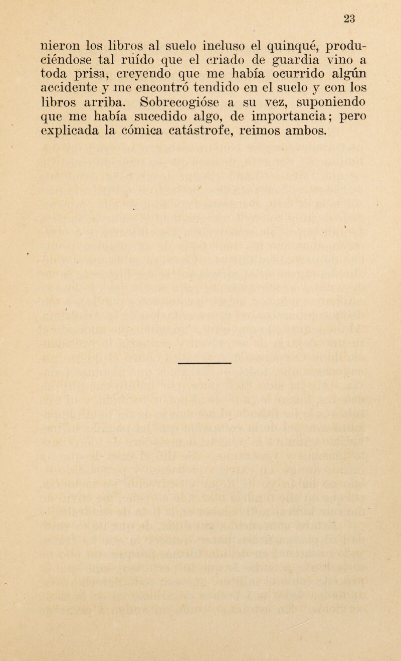 nieron los libros al suelo incluso el quinqué, produ¬ ciéndose tal ruido que el criado de guardia vino a toda prisa, creyendo que me había ocurrido algún accidente 3^ me encontró tendido en el suelo y con los libros arriba. Sobrecogióse a su vez, suponiendo que me había sucedido algo, de importancia; pero explicada la cómica catástrofe, reimos ambos.