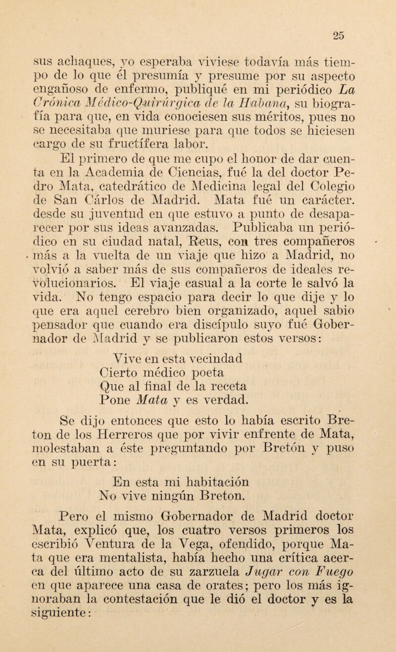 sus achaques, yo esperaba viviese todavía más tiem¬ po de lo que él presumía y presume por su aspecto engañoso de enfermo, publiqué en mi periódico La Crónica Médico-Quirúrgica de la Habana, su biogra¬ fía para que, en vida conociesen sus méritos, pues no se necesitaba que muriese para que todos se hiciesen cargo de su fructífera labor. El primero de que me cupo el honor de dar cuen¬ ta en la Academia de Ciencias, fué la del doctor Pe¬ dro Mata, catedrático de Medicina legal del Colegio de San Cárlos de Madrid. Mata fué un carácter, desde su juventud en que estuvo a punto de desapa¬ recer por sus ideas avanzadas. Publicaba un perió¬ dico en su ciudad natal, ’Beus, con tres compañeros . más a la vuelta de un viaje que hizo a Madrid, no volvió a saber más de sus compañeros de ideales re¬ volucionarios. El viaje casual a la corte le salvó la vida. No tengo espacio para decir lo que dije y lo que era aquel cerebro bien organizado, aquel sabio pensador que cuando era discípulo suyo fué Gober¬ nador de Madrid y se publicaron estos versos: Vive en esta vecindad Cierto médico poeta Que al final de la receta Pone Mata y es verdad. Se dijo entonces que esto lo había escrito Bre¬ tón de los Herreros que por vivir enfrente de Mata, molestaban a éste preguntando por Bretón y puso en su puerta: En esta mi habitación No vive ningún Bretón. Pero el mismo Gobernador de Madrid doctor Mata, explicó que, los cuatro versos primeros los escribió Ventura de la Vega, ofendido, porque Ma¬ ta que era mentalista, había hecho una crítica acer¬ ca del último acto de su zarzuela Jugar con Fuego en que aparece una casa de orates; pero los más ig¬ noraban la contestación que le dió el doctor y es la siguiente: