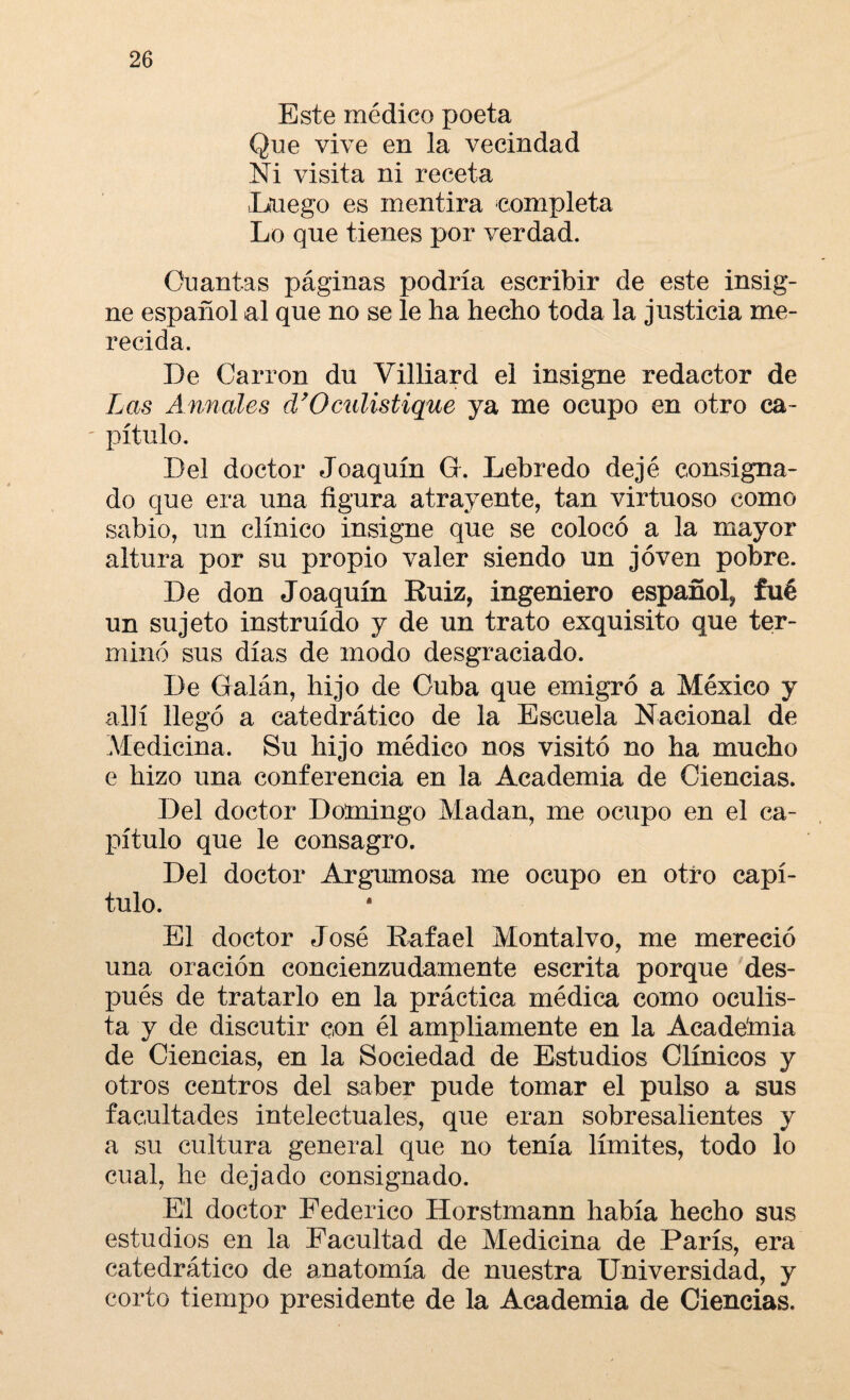 Este médico poeta Que vive en la vecindad Ni visita ni receta Enego es mentira completa Lo qne tienes por verdad. Cuantas páginas podría escribir de este insig¬ ne español al que no se le ha hecho toda la justicia me¬ recida. De Carrón du Villiard el insigne redactor de Las Aunóles d’Oculistique ya me ocupo en otro ca¬ pítulo. Del doctor Joaquín G. Lebredo dejé consigna¬ do que era una figura atrayente, tan virtuoso como sabio, un clínico insigne que se colocó a la mayor altura por su propio valer siendo un joven pobre. De don Joaquín Ruiz, ingeniero español, fué un sujeto instruido y de un trato exquisito que ter¬ minó sus días de modo desgraciado. De Galán, hijo de Cuba que emigró a México y allí llegó a catedrático de la Escuela Nacional de Medicina. Su hijo médico nos visitó no ha mucho e hizo una conferencia en la Academia de Ciencias. Del doctor Domingo Madan, me ocupo en el ca¬ pítulo que le consagro. Del doctor Argumosa me ocupo en otro capí¬ tulo. El doctor José Rafael Montalvo, me mereció una oración concienzudamente escrita porque des¬ pués de tratarlo en la práctica médica como oculis¬ ta y de discutir con él ampliamente en la Acadeinia de Ciencias, en la Sociedad de Estudios Clínicos y otros centros del saber pude tomar el pulso a sus facultades intelectuales, que eran sobresalientes y a su cultura general que no tenía límites, todo lo cual, he dejado consignado. El doctor Federico Horstmann había hecho sus estudios en la Facultad de Medicina de París, era catedrático de anatomía de nuestra Universidad, y corto tiempo presidente de la Academia de Ciencias.