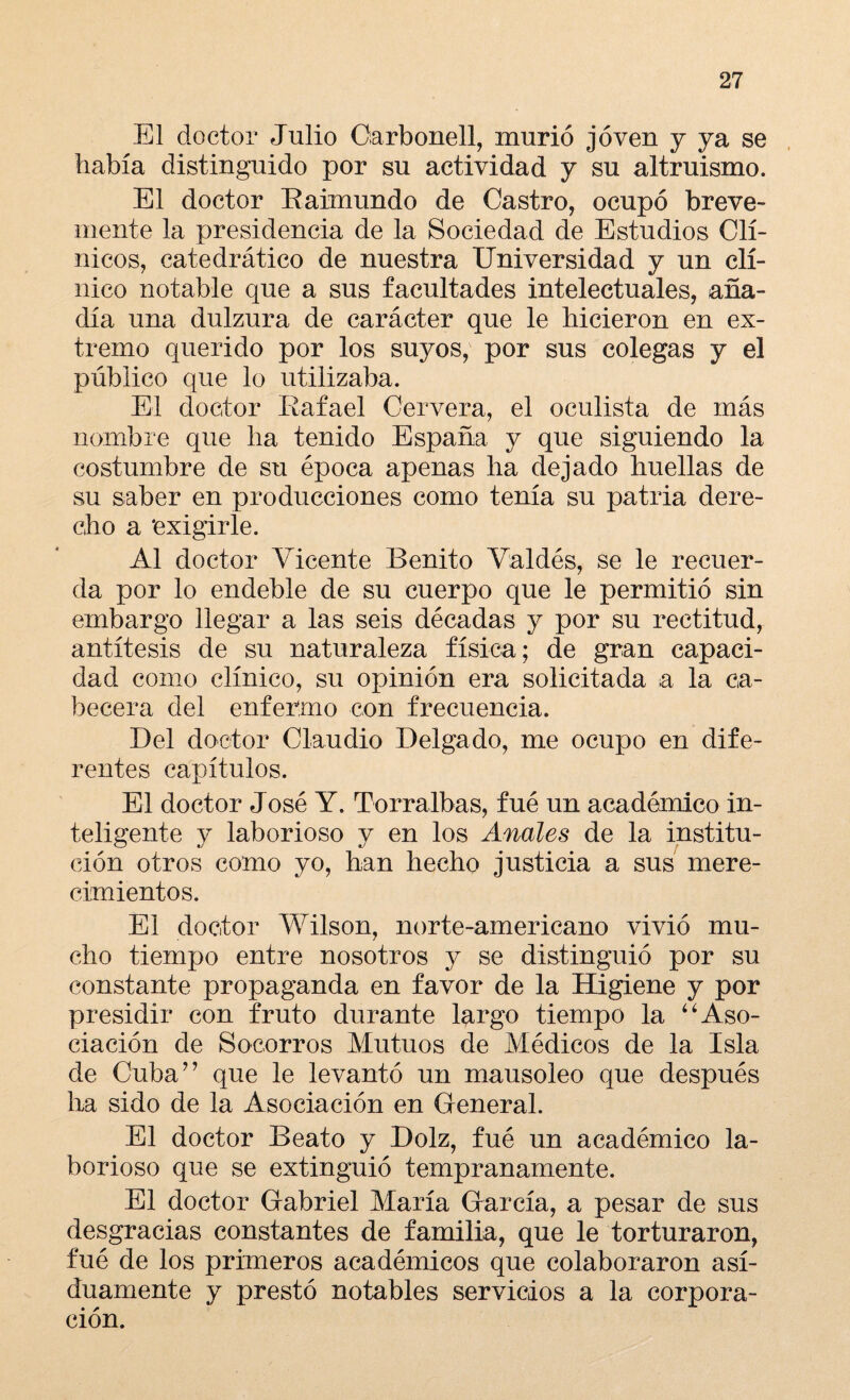 El doctor Julio Carbonell, murió joven y ya se había distinguido por su actividad y su altruismo. El doctor Raimundo de Castro, ocupó breve¬ mente la presidencia de la Sociedad de Estudios Clí¬ nicos, catedrático de nuestra Universidad y un clí¬ nico notable que a sus facultades intelectuales, aña¬ día una dulzura de carácter que le hicieron en ex¬ tremo querido por los suyos, por sus colegas y el público que lo utilizaba. El doctor Rafael Cervera, el oculista de más nombre que ha tenido España y que siguiendo la costumbre de su época apenas ha dejado huellas de su saber en producciones como tenía su patria dere¬ cho a ‘exigirle. Al doctor Vicente Benito Valdés, se le recuer¬ da por lo endeble de su cuerpo que le permitió sin embargo llegar a las seis décadas y por su rectitud, antítesis de su naturaleza física; de gran capaci¬ dad como clínico, su opinión era solicitada a la ca¬ becera del enfermo con frecuencia. Del doctor Claudio Delgado, me ocupo en dife¬ rentes capítulos. El doctor José Y. Torralbas, fué un académico in¬ teligente y laborioso y en los Anales de la institu¬ ción otros como yo, han hecho justicia a sus mere¬ cimientos. El doctor Wilson, norte-americano vivió mu¬ cho tiempo entre nosotros y se distinguió por su constante propaganda en favor de la Higiene y por presidir con fruto durante largo tiempo la “Aso¬ ciación de Socorros Mutuos de Médicos de la Isla de Cuba” que le levantó un mausoleo que después lia sido de la Asociación en General. El doctor Beato y Dolz, fué un académico la¬ borioso que se extinguió tempranamente. El doctor Gabriel María García, a pesar de sus desgracias constantes de familia, que le torturaron, fué de los primeros académicos que colaboraron asi¬ duamente y prestó notables servicios a la corpora¬ ción.