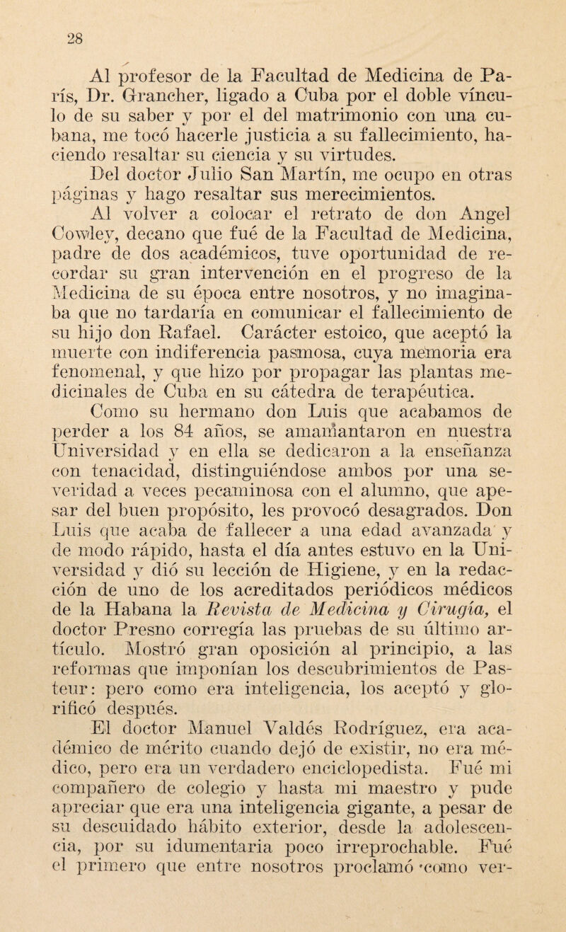 Al profesor de la Facultad de Medicina de Pa¬ rís, Dr. Grrancher, ligado a Cuba por el doble víncu¬ lo de su saber y por el del matrimonio con una cu¬ bana, me tocó hacerle justicia a su fallecimiento, ha¬ ciendo resaltar su ciencia y su virtudes. Del doctor Julio San Martín, me ocupo en otras páginas y hago resaltar sus merecimientos. Al volver a colocar el retrato de don Angel Cowlev, decano que fué de la Facultad de Medicina, padre de dos académicos, tuve oportunidad de re¬ cordar su gran intervención en el progreso de la Medicina de su época entre nosotros, y no imagina¬ ba que no tardaría en comunicar el fallecimiento de su hijo don Rafael. Carácter estoico, que aceptó la muerte con indiferencia pasmosa, cuya memoria era fenomenal, y que hizo por propagar las plantas me¬ dicinales de Cuba en su cátedra de terapéutica. Como su hermano don Luis que acabamos de perder a los 84 años, se amamantaron en nuestra Universidad y en ella se dedicaron a la enseñanza con tenacidad, distinguiéndose ambos por una se¬ veridad a veces pecaminosa con el alumno, que ape¬ sar del buen propósito, les provocó desagrados. Don Luis que acaba de fallecer a una edad avanzada y de modo rápido, hasta el día antes estuvo en la Uni¬ versidad y dio su lección de Higiene, y en la redac¬ ción de uno de los acreditados periódicos médicos de la Habana la Revista de Medicina y Cirugía, el doctor Fresno corregía las pruebas de su último ar¬ tículo. Mostró gran oposición al principio, a las reformas que imponían los descubrimientos de Pas- teur: pero como era inteligencia, los aceptó y glo¬ rificó después. El doctor Manuel Valdés Rodríguez, era aca¬ démico de mérito cuando dejó de existir, no era mé¬ dico, pero era un verdadero enciclopedista. Fué mi compañero de colegio y hasta mi maestro y pude apreciar que era una inteligencia gigante, a pesar de su descuidado hábito exterior, desde la adolescen¬ cia, por su idumentaria poco irreprochable. Fué el primero que entre nosotros proclamó *co¡mo ver-