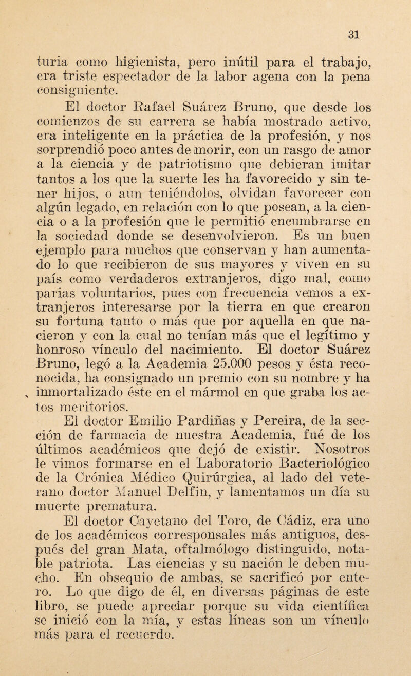 turia como higienista, pero inútil para el trabajo, era triste espectador de la labor agena con la pena consiguiente. o El doctor Rafael Suárez Bruno, que desde los comienzos de su carrera se había mostrado activo, era inteligente en la práctica de la profesión, y nos sorprendió poco antes de morir, con un rasgo de amor a la ciencia y de patriotismo que debieran imitar tantos a los que la suerte les ha favorecido y sin te¬ ner hijos, o aun teniéndolos, olvidan favorecer con algún legado, en relación con lo que posean, a la cien¬ cia o a la profesión que le permitió encumbrarse en la sociedad donde se desenvolvieron. Es un buen ejemplo para muchos que conservan y han aumenta¬ do lo que recibieron de sus mayores y viven en su país como verdaderos extranjeros, digo mal, como parias voluntarios, pues con frecuencia vemos a ex¬ tranjeros interesarse por la tierra en que crearon su fortuna tanto o más que por aquella en que na¬ cieron y con la cual no tenían más que el legítimo y honroso vínculo del nacimiento. El doctor Suárez Bruno, legó a la Academia 25.000 pesos y ésta reco¬ nocida, ha consignado un premio con su nombre y ha % inmortalizado éste en el mármol en que graba los ac¬ tos meritorios. El doctor Emilio Pardiñas y Pereira, de la sec¬ ción de farmacia de nuestra Academia, fué de los últimos académicos que dejó de existir. Nosotros le vimos formarse en el Laboratorio Bacteriológico de la Crónica Médico Quirúrgica, al lado del vete¬ rano doctor Manuel Delfin, y lamentamos un día su muerte prematura. El doctor Cayetano del Toro, de Cádiz, era uno de los académicos corresponsales más antiguos, des¬ pués del gran Mata, oftalmólogo distinguido, nota¬ ble patriota. Las ciencias y su nación le deben mu¬ cho. En obsequio de ambas, se sacrificó por ente¬ ro. Lo que digo de él, en diversas páginas de este libro, se puede apreciar porque su vida científica se inició con la mía, y estas líneas son un vínculo más para el recuerdo.